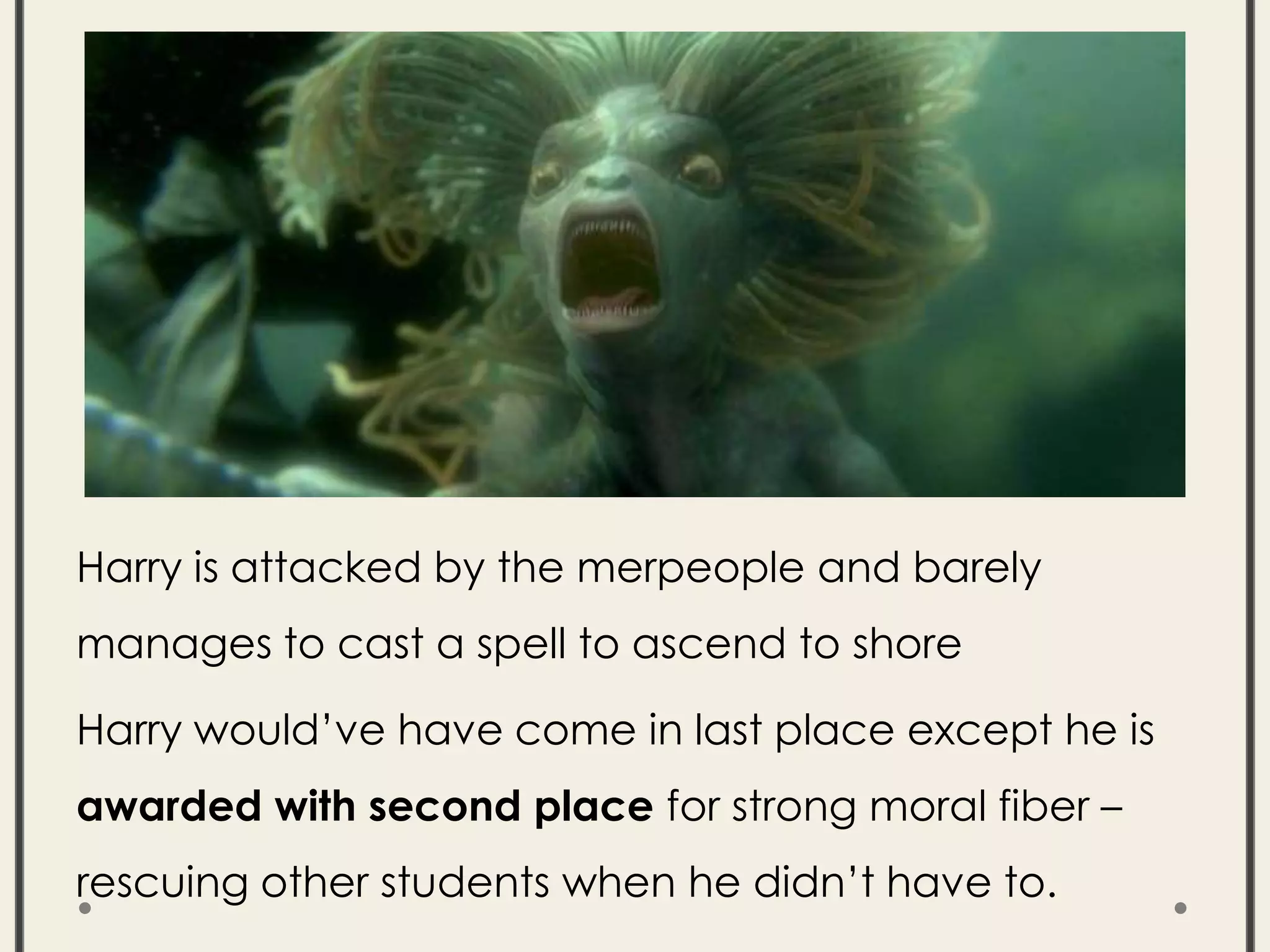 Harry is attacked by the merpeople and barely
manages to cast a spell to ascend to shore
Harry would’ve have come in last place except he is
awarded with second place for strong moral fiber –
rescuing other students when he didn’t have to.
 