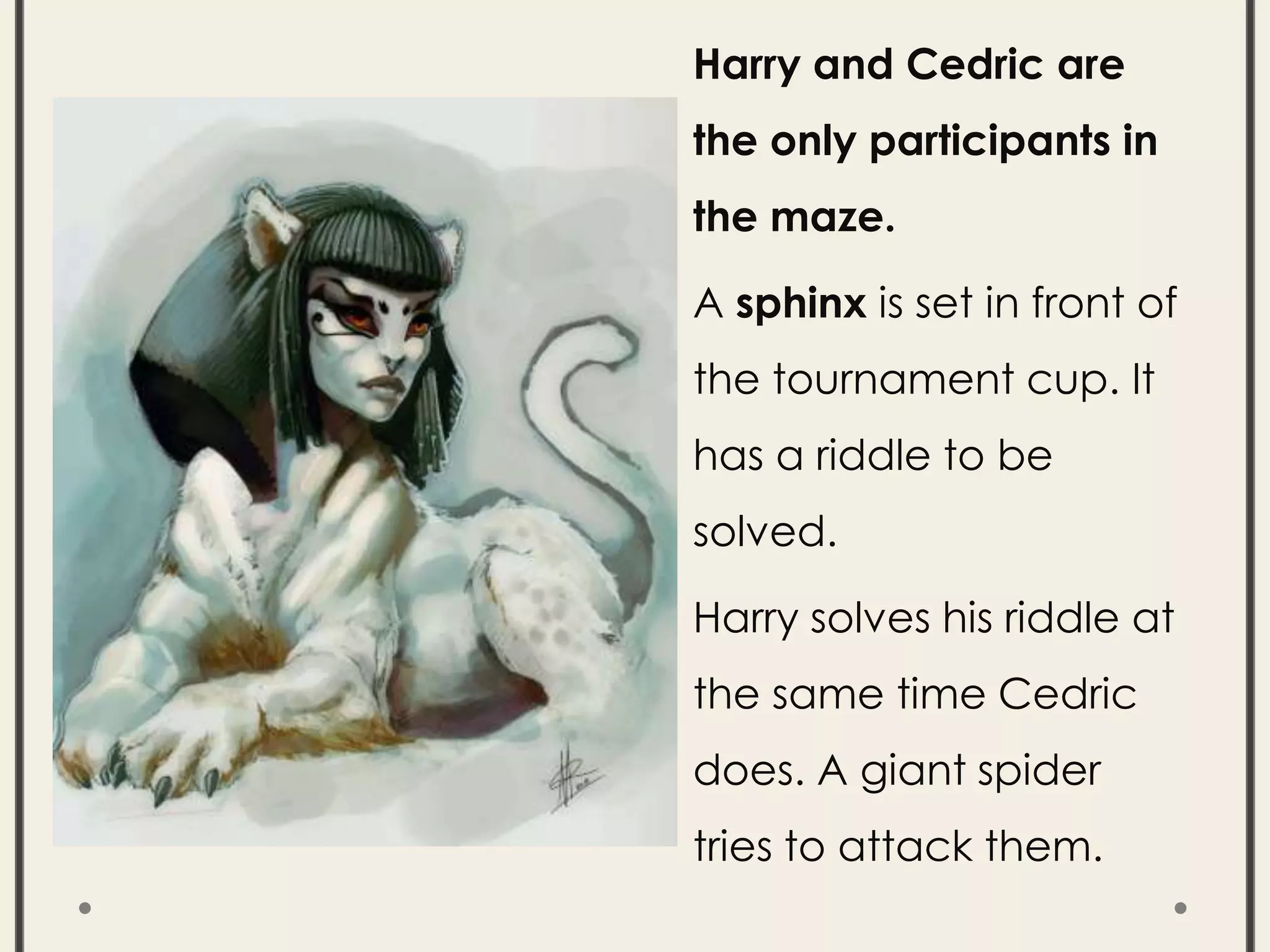 Harry and Cedric are
the only participants in
the maze.
A sphinx is set in front of
the tournament cup. It
has a riddle to be
solved.
Harry solves his riddle at
the same time Cedric
does. A giant spider
tries to attack them.
 