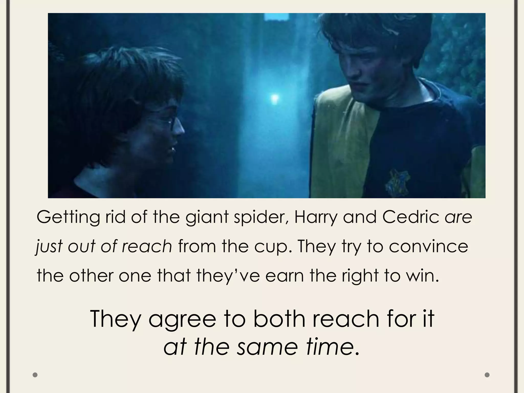 Getting rid of the giant spider, Harry and Cedric are
just out of reach from the cup. They try to convince
the other one that they’ve earn the right to win.
They agree to both reach for it
at the same time.
 