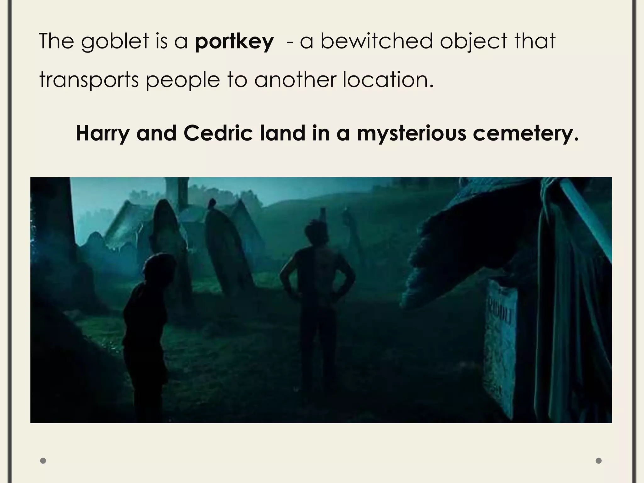 The goblet is a portkey - a bewitched object that
transports people to another location.
Harry and Cedric land in a mysterious cemetery.
 