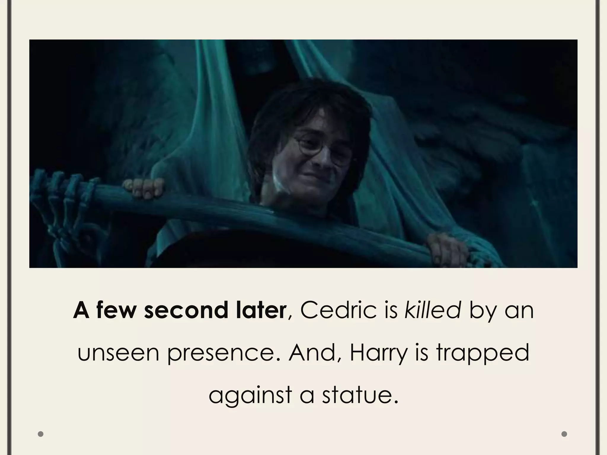 A few second later, Cedric is killed by an
unseen presence. And, Harry is trapped
against a statue.
 