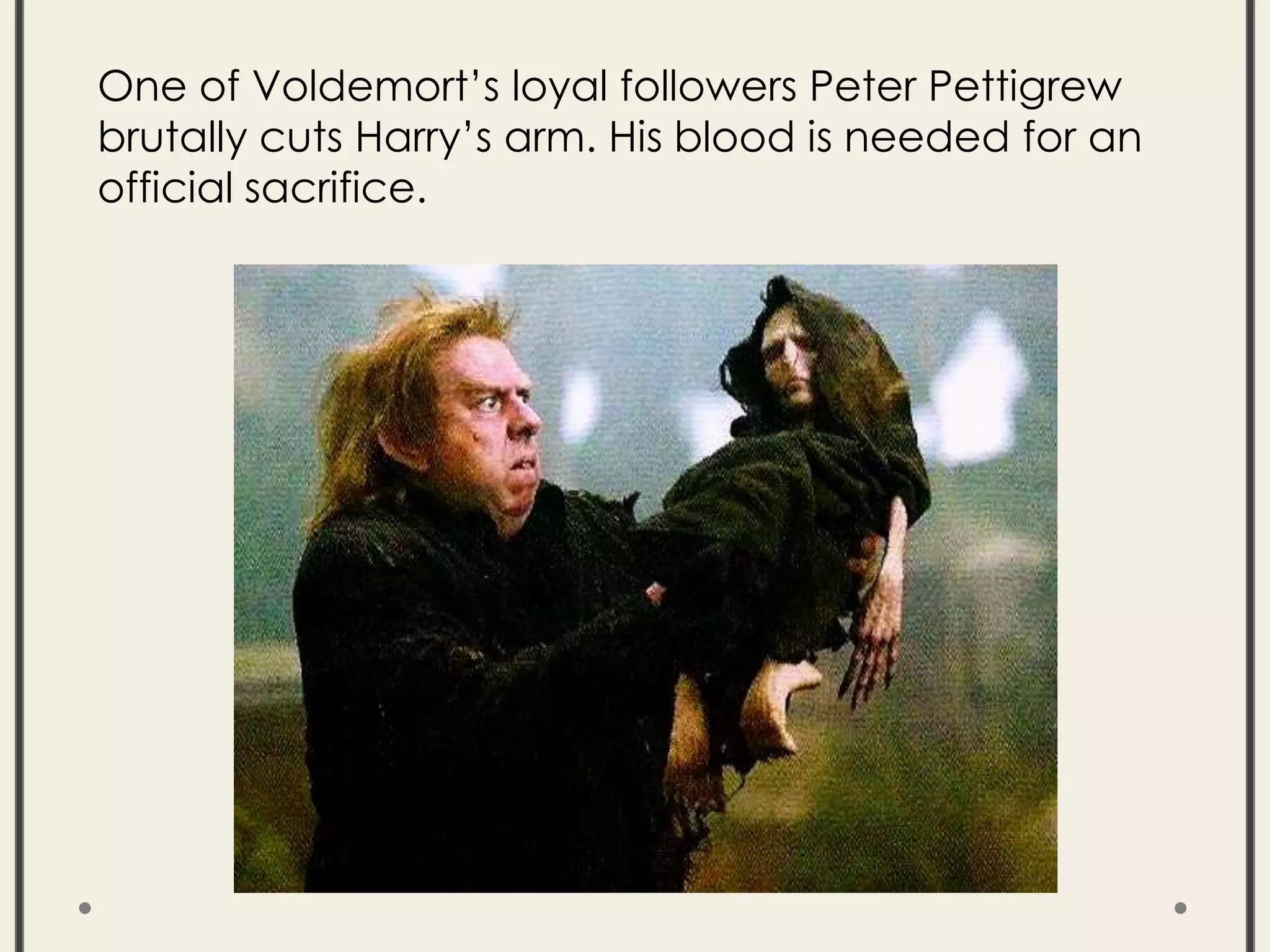 One of Voldemort’s loyal followers Peter Pettigrew
brutally cuts Harry’s arm. His blood is needed for an
official sacrifice.
 