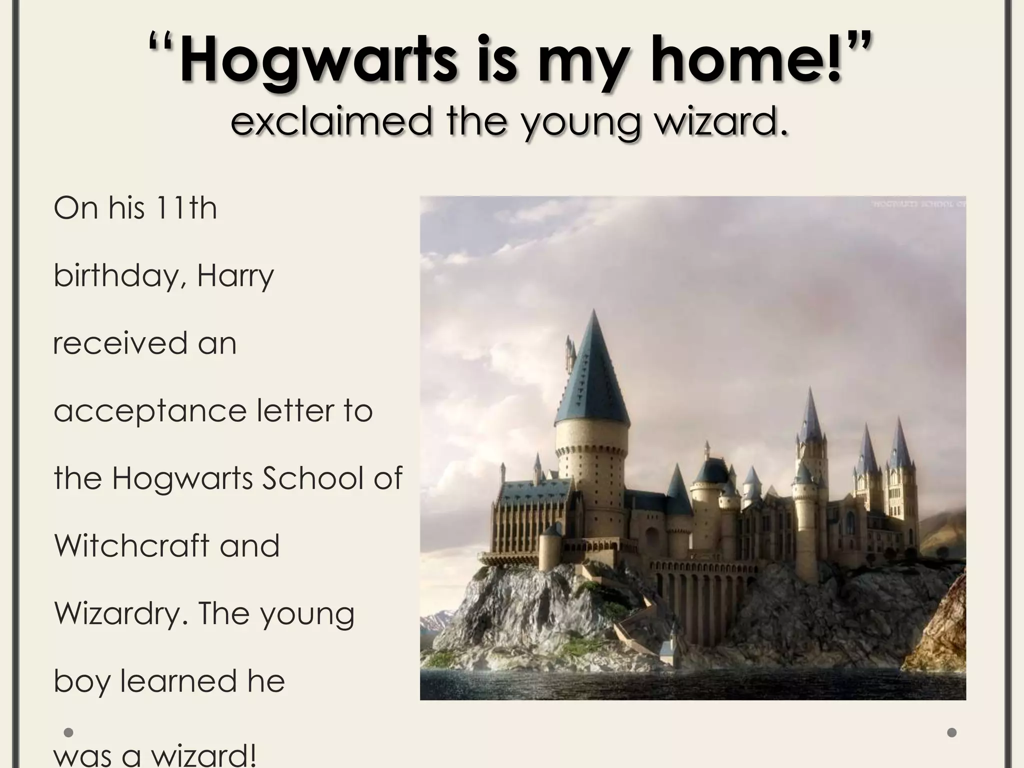 On his 11th
birthday, Harry
received an
acceptance letter to
the Hogwarts School of
Witchcraft and
Wizardry. The young
boy learned he
was a wizard!
“Hogwarts is my home!”
exclaimed the young wizard.
 