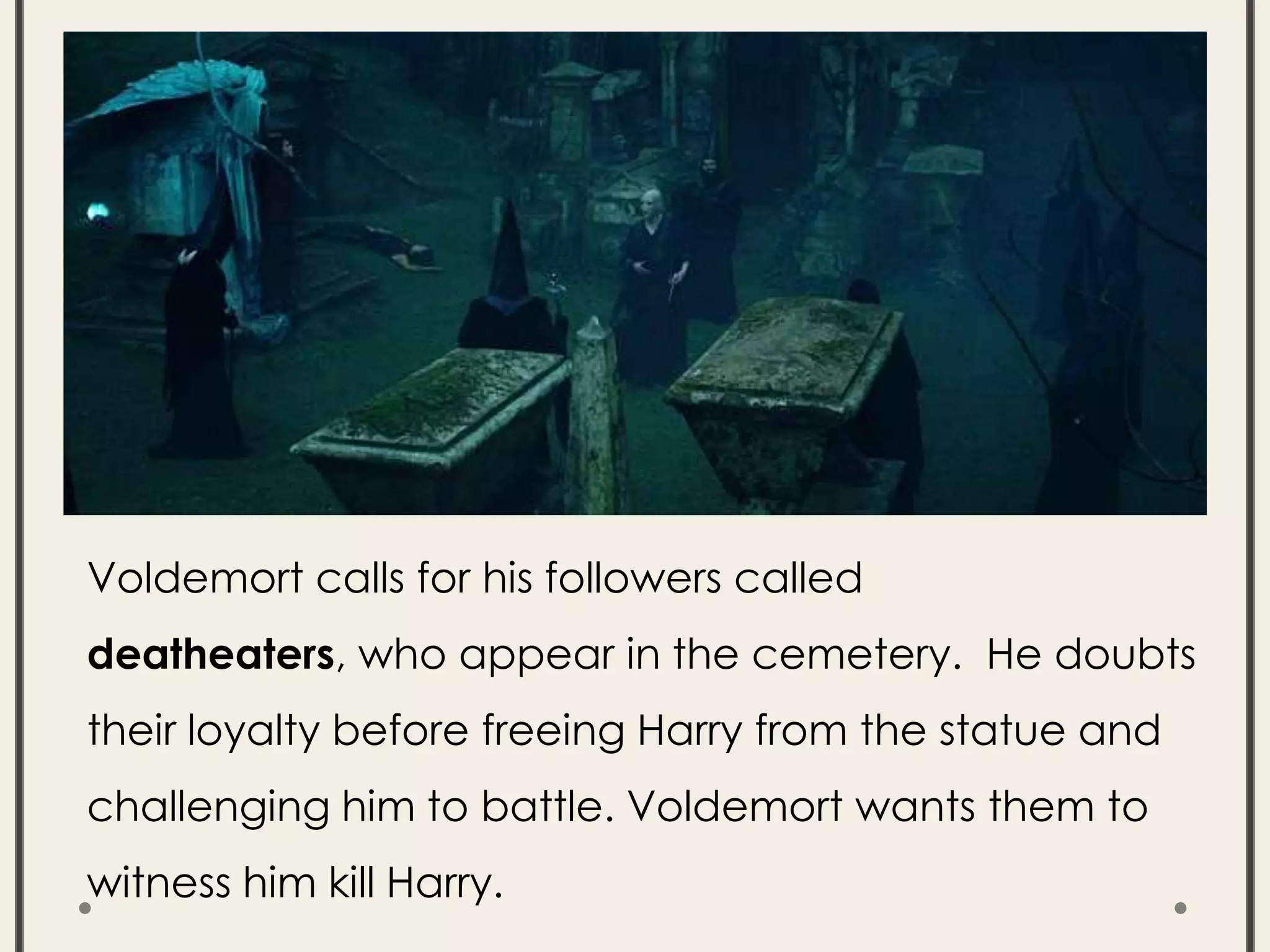 Voldemort calls for his followers called
deatheaters, who appear in the cemetery. He doubts
their loyalty before freeing Harry from the statue and
challenging him to battle. Voldemort wants them to
witness him kill Harry.
 