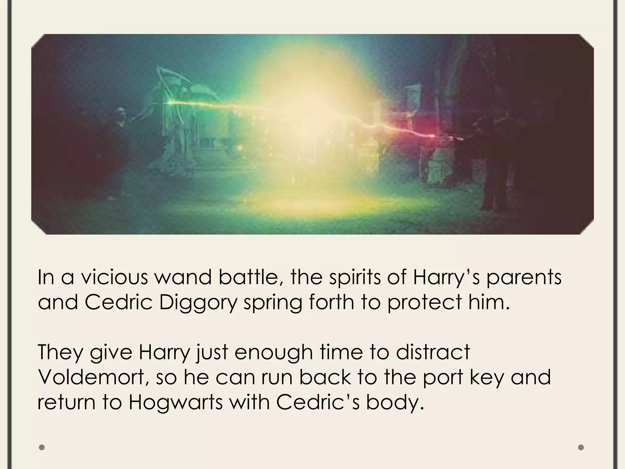 In a vicious wand battle, the spirits of Harry’s parents
and Cedric Diggory spring forth to protect him.
They give Harry just enough time to distract
Voldemort, so he can run back to the port key and
return to Hogwarts with Cedric’s body.
 