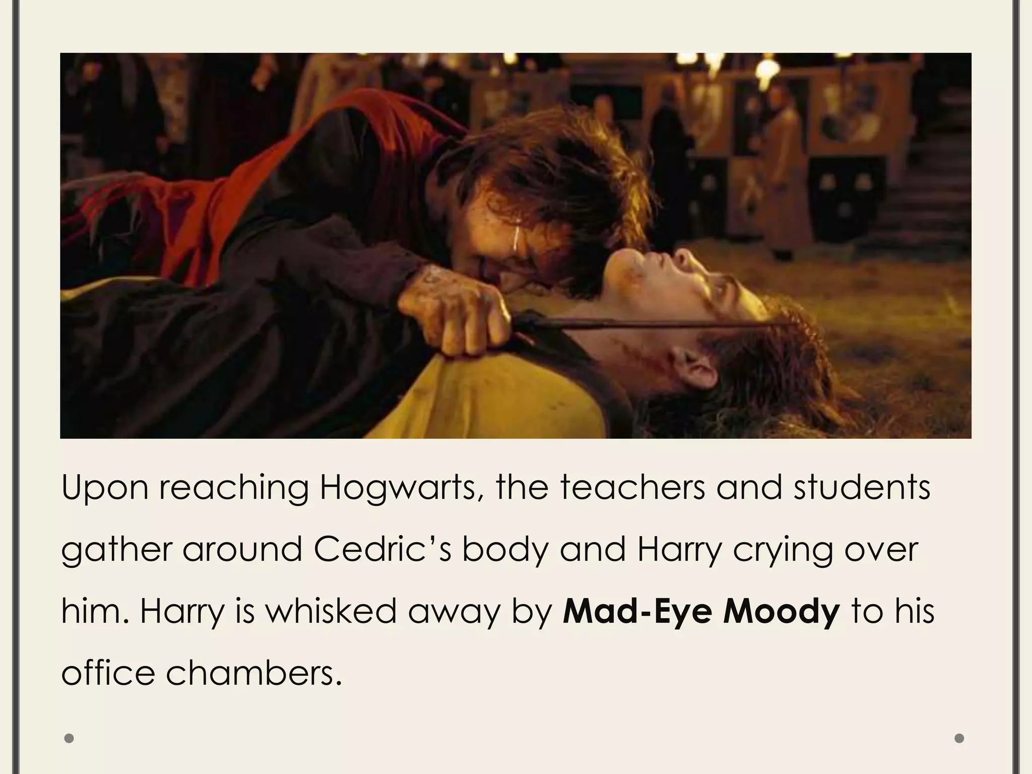 Upon reaching Hogwarts, the teachers and students
gather around Cedric’s body and Harry crying over
him. Harry is whisked away by Mad-Eye Moody to his
office chambers.
 