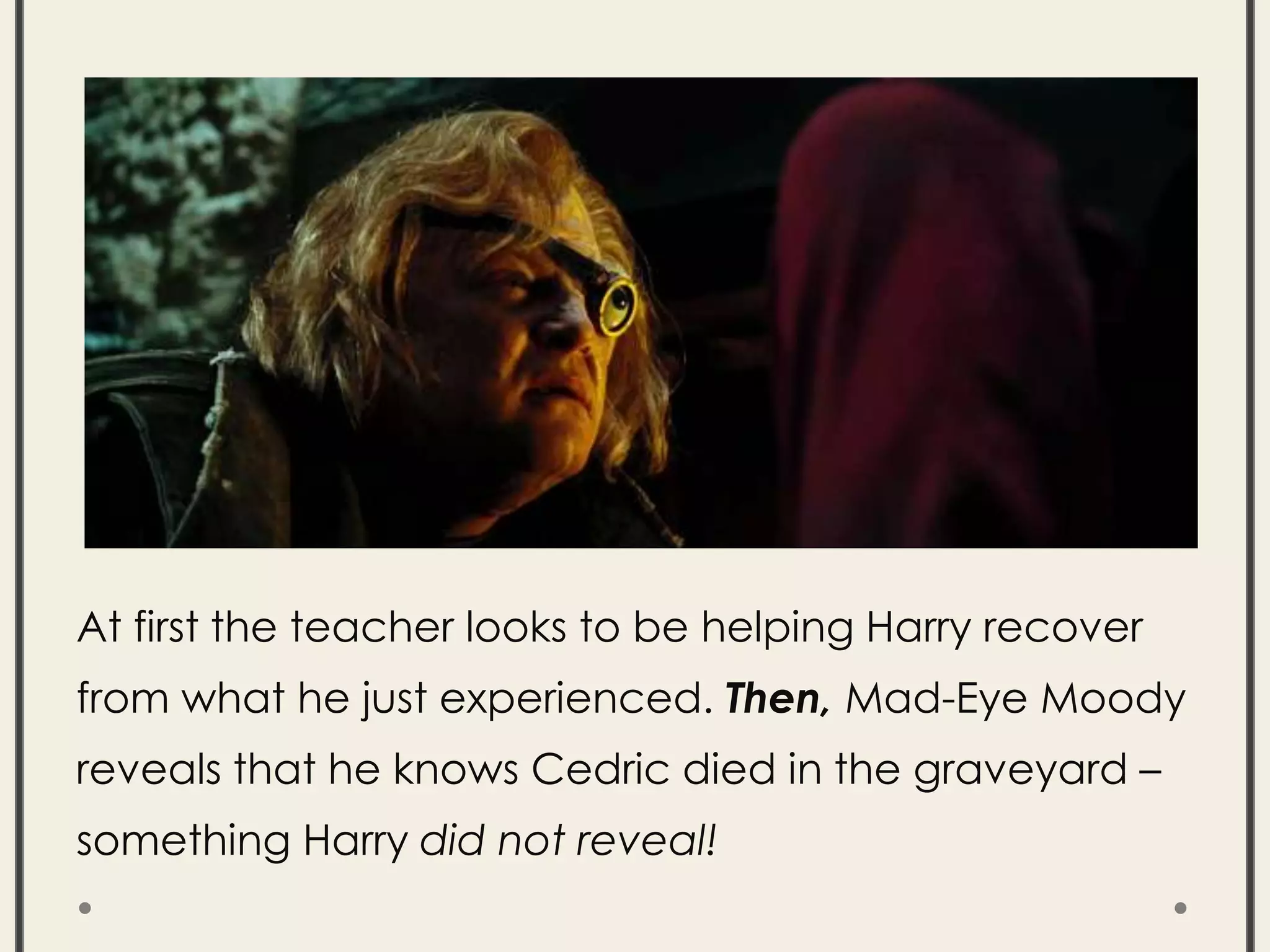 At first the teacher looks to be helping Harry recover
from what he just experienced. Then, Mad-Eye Moody
reveals that he knows Cedric died in the graveyard –
something Harry did not reveal!
 
