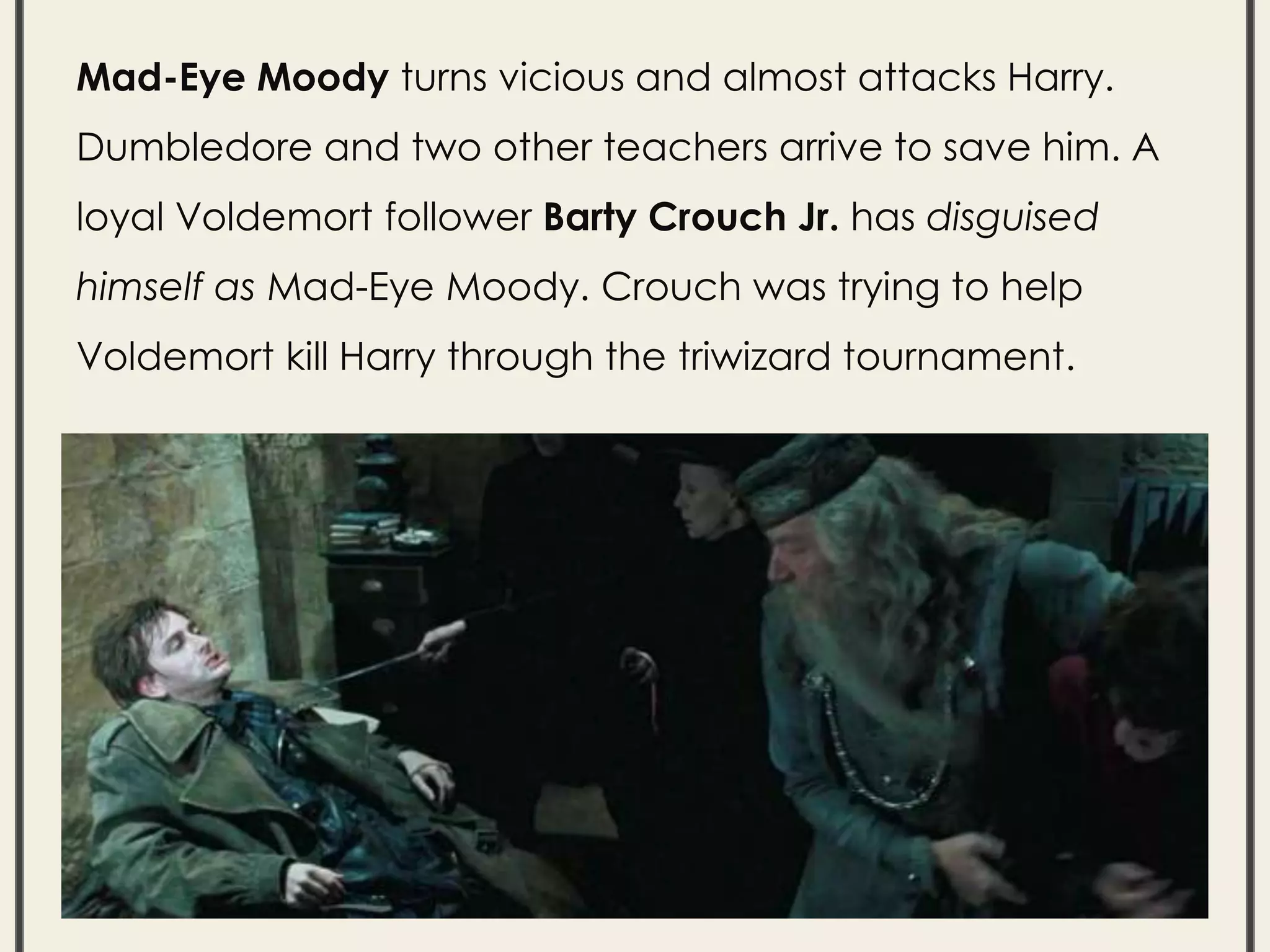 Mad-Eye Moody turns vicious and almost attacks Harry.
Dumbledore and two other teachers arrive to save him. A
loyal Voldemort follower Barty Crouch Jr. has disguised
himself as Mad-Eye Moody. Crouch was trying to help
Voldemort kill Harry through the triwizard tournament.
 