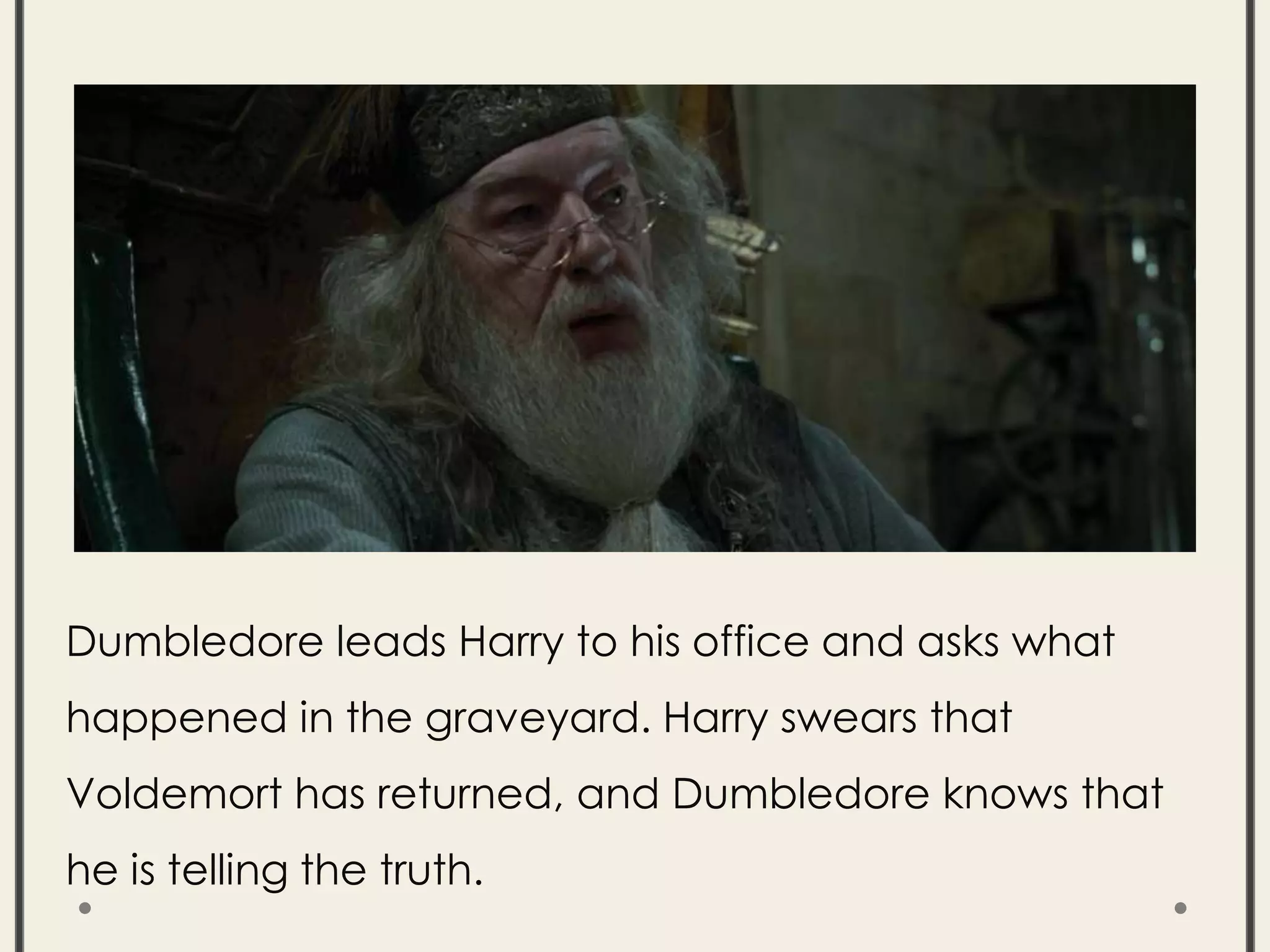 Dumbledore leads Harry to his office and asks what
happened in the graveyard. Harry swears that
Voldemort has returned, and Dumbledore knows that
he is telling the truth.
 