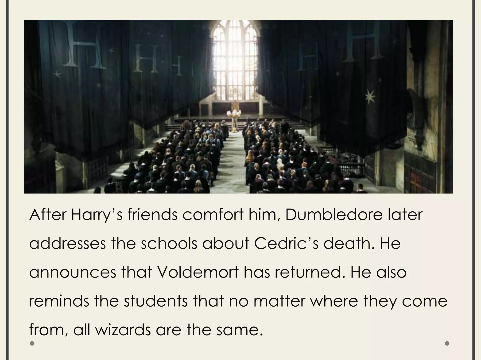 After Harry’s friends comfort him, Dumbledore later
addresses the schools about Cedric’s death. He
announces that Voldemort has returned. He also
reminds the students that no matter where they come
from, all wizards are the same.
 