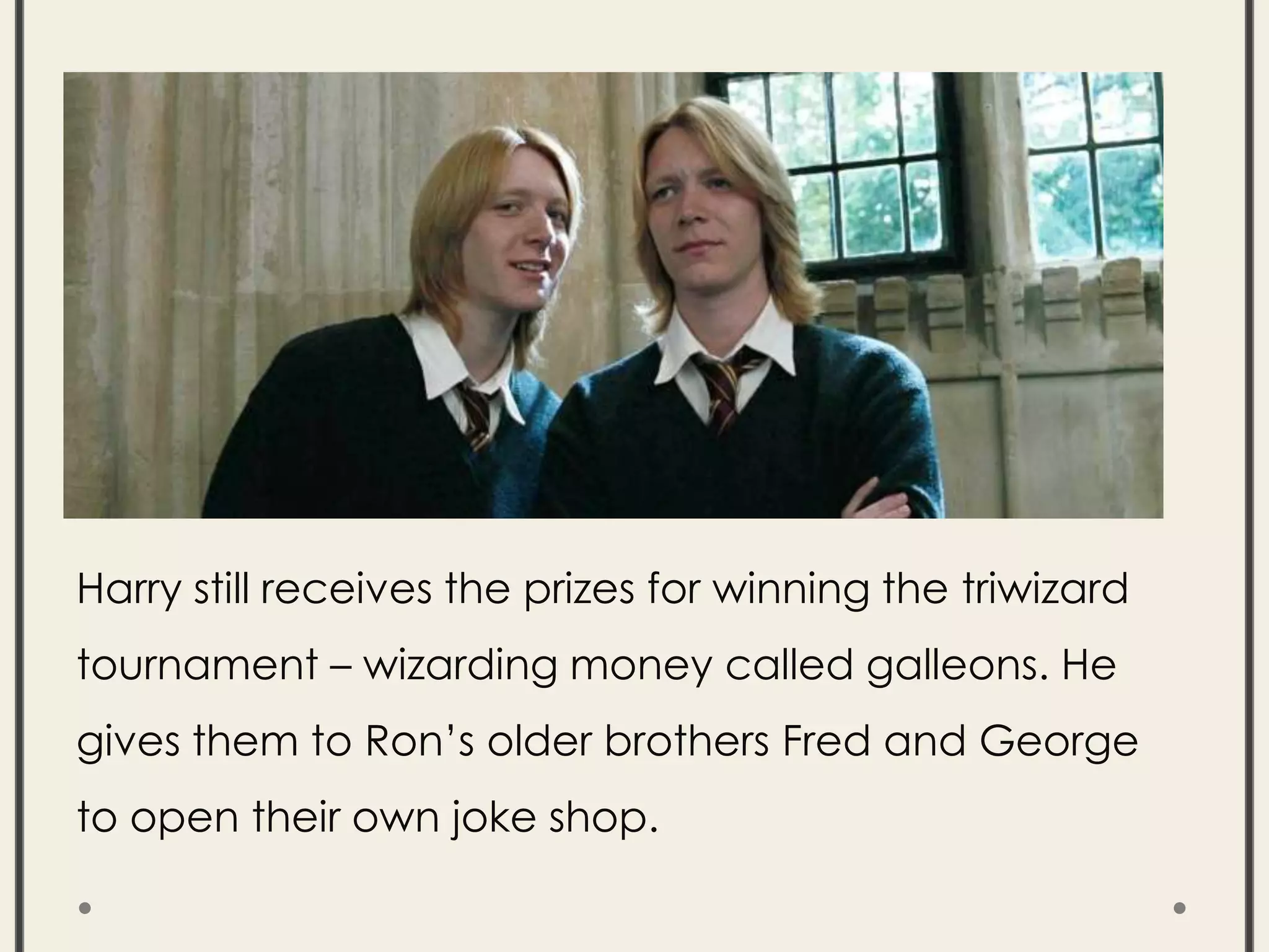 Harry still receives the prizes for winning the triwizard
tournament – wizarding money called galleons. He
gives them to Ron’s older brothers Fred and George
to open their own joke shop.
 