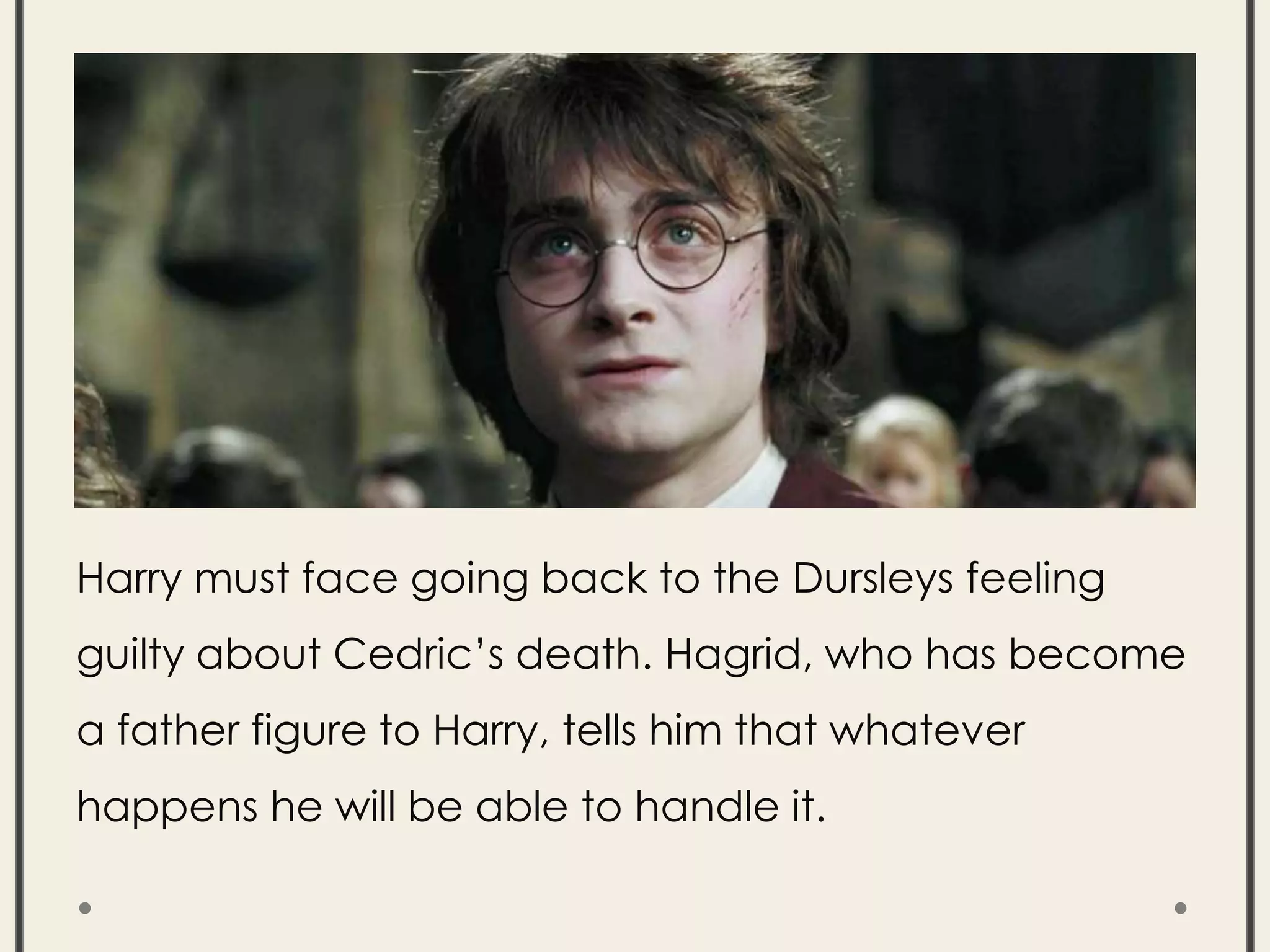 Harry must face going back to the Dursleys feeling
guilty about Cedric’s death. Hagrid, who has become
a father figure to Harry, tells him that whatever
happens he will be able to handle it.
 