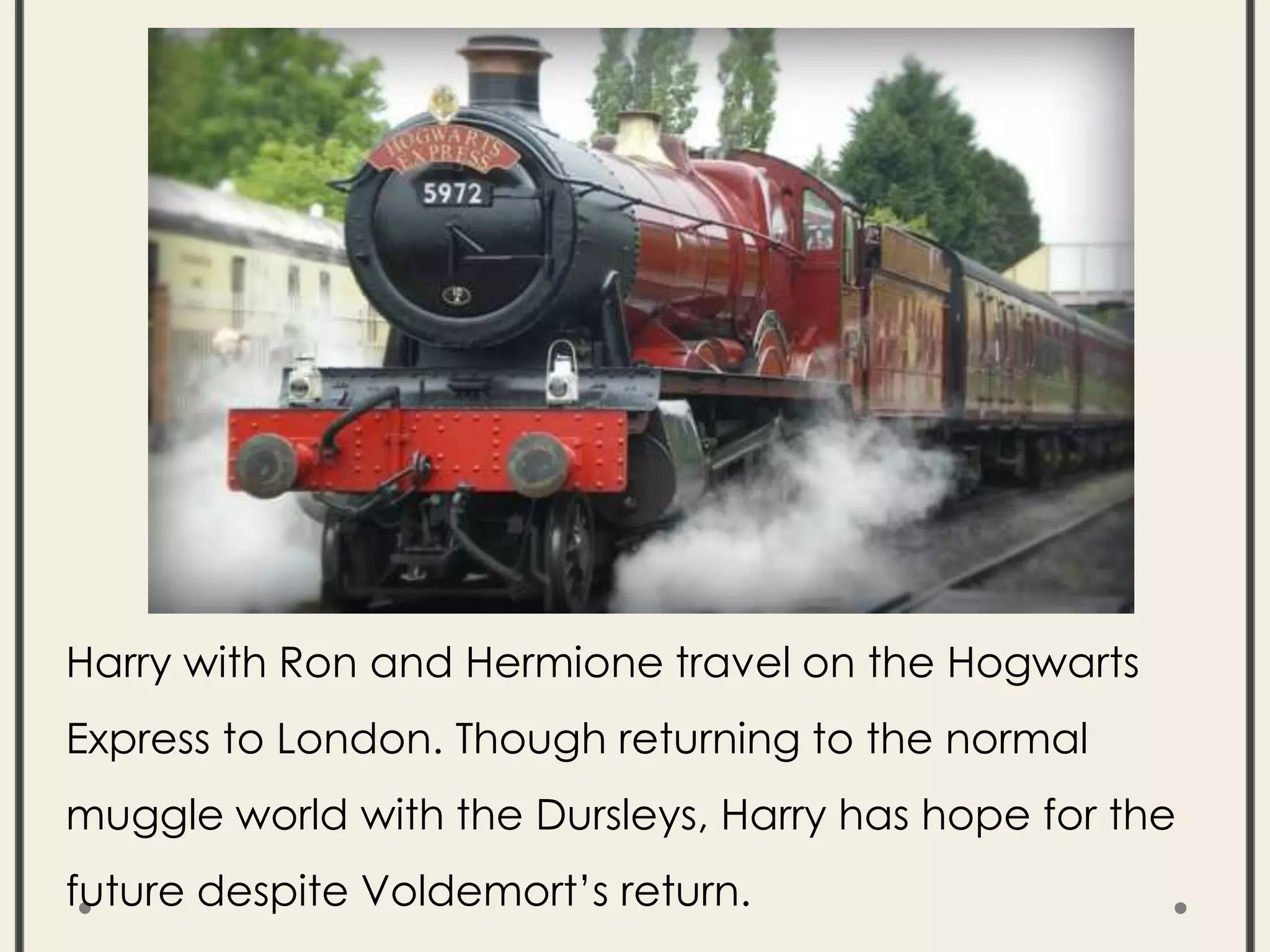 Harry with Ron and Hermione travel on the Hogwarts
Express to London. Though returning to the normal
muggle world with the Dursleys, Harry has hope for the
future despite Voldemort’s return.
 