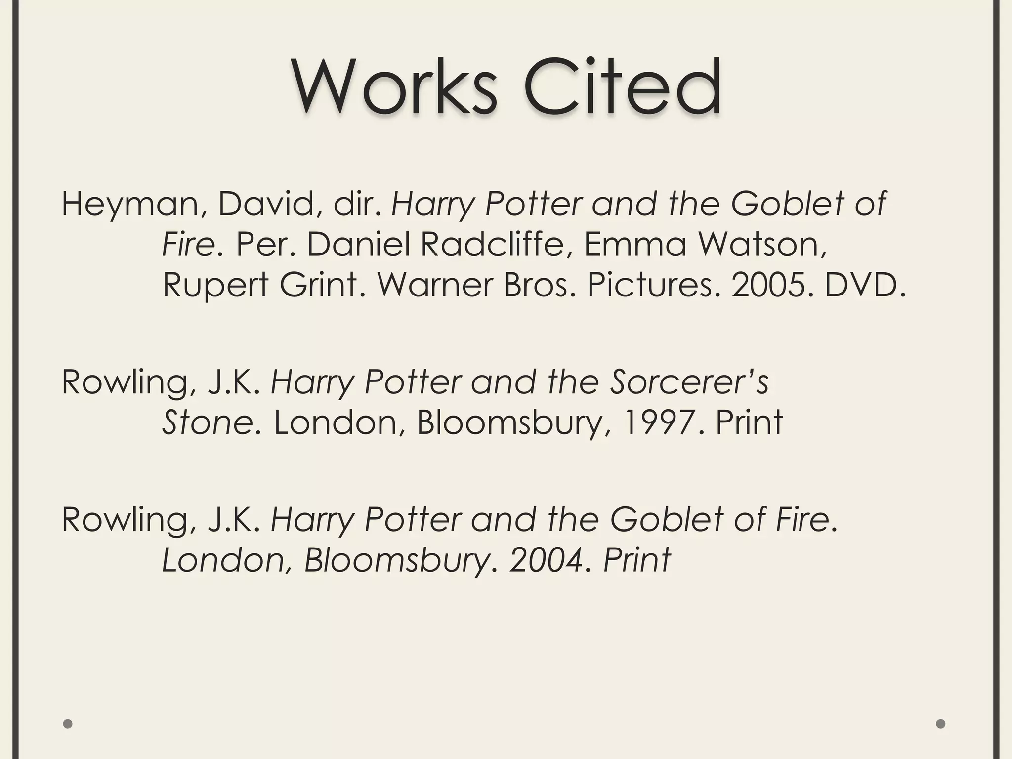 Works Cited
Heyman, David, dir. Harry Potter and the Goblet of
Fire. Per. Daniel Radcliffe, Emma Watson,
Rupert Grint. Warner Bros. Pictures. 2005. DVD.
Rowling, J.K. Harry Potter and the Sorcerer’s
Stone. London, Bloomsbury, 1997. Print
Rowling, J.K. Harry Potter and the Goblet of Fire.
London, Bloomsbury. 2004. Print
 