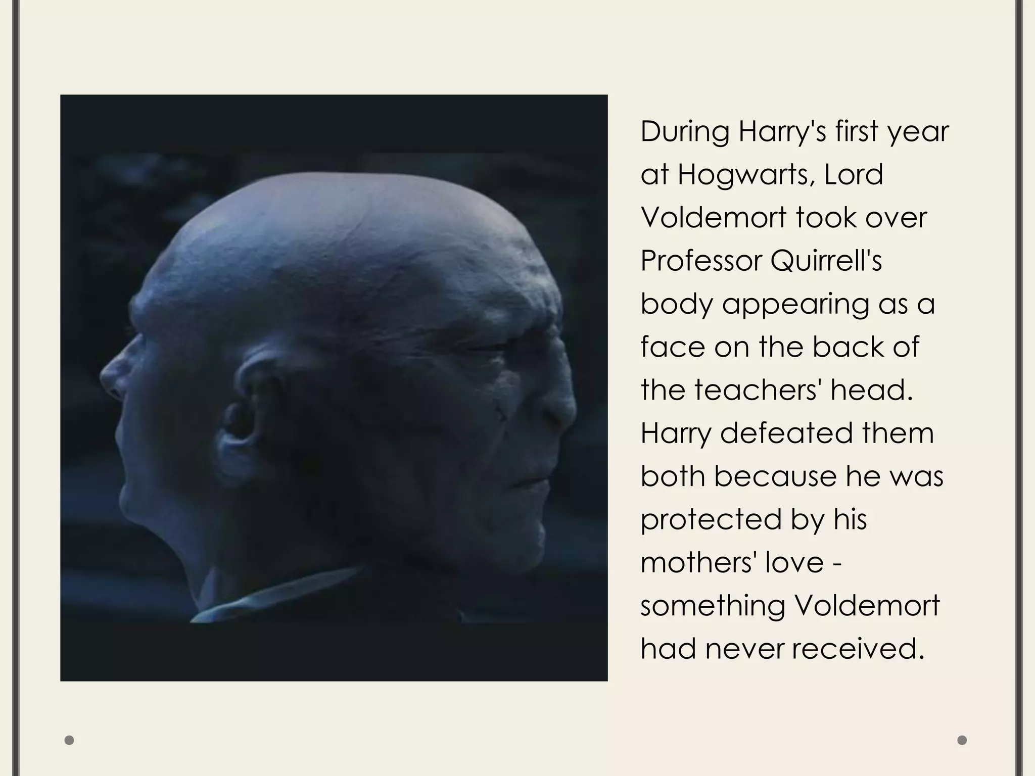 During Harry's first year
at Hogwarts, Lord
Voldemort took over
Professor Quirrell's
body appearing as a
face on the back of
the teachers' head.
Harry defeated them
both because he was
protected by his
mothers' love -
something Voldemort
had never received.
 