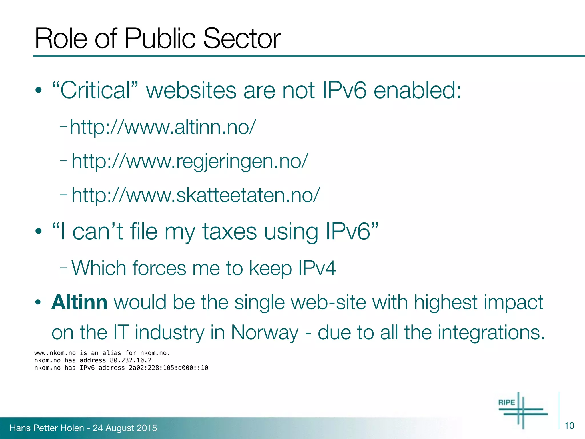 Hans Petter Holen - 24 August 2015
Role of Public Sector
• “Critical” websites are not IPv6 enabled:
– http://www.altinn.no/
– http://www.regjeringen.no/
– http://www.skatteetaten.no/
• “I can’t ﬁle my taxes using IPv6”
– Which forces me to keep IPv4
• Altinn would be the single web-site with highest impact
on the IT industry in Norway - due to all the integrations.
www.nkom.no is an alias for nkom.no.
nkom.no has address 80.232.10.2
nkom.no has IPv6 address 2a02:228:105:d000::10
10
 