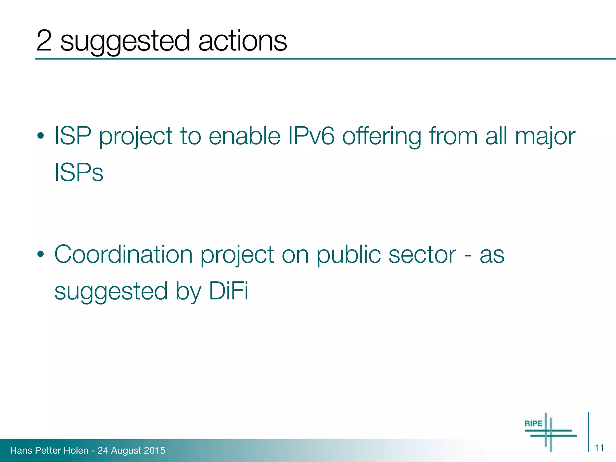 Hans Petter Holen - 24 August 2015
2 suggested actions
• ISP project to enable IPv6 offering from all major
ISPs
• Coordination project on public sector - as
suggested by DiFi
11
 