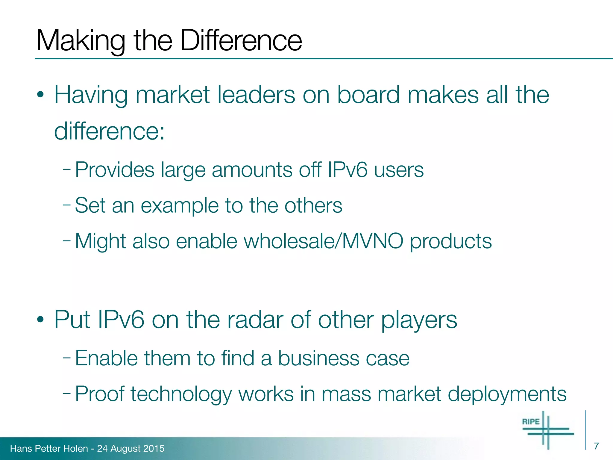 Hans Petter Holen - 24 August 2015
Making the Difference
• Having market leaders on board makes all the
difference:
– Provides large amounts off IPv6 users
– Set an example to the others
– Might also enable wholesale/MVNO products
• Put IPv6 on the radar of other players
– Enable them to ﬁnd a business case
– Proof technology works in mass market deployments
7
 