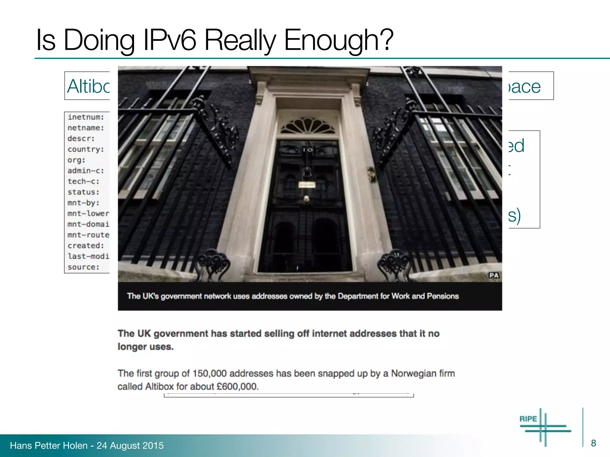 Hans Petter Holen - 24 August 2015
Is Doing IPv6 Really Enough?
8
Altibox appears to also be acquiring additional IPv4 space
51.0.0.0/8 belonged 
to UK Government
(Department of 
Work and Pensions)
(Source: http://www.bbc.com/news/technology-32826353)
 