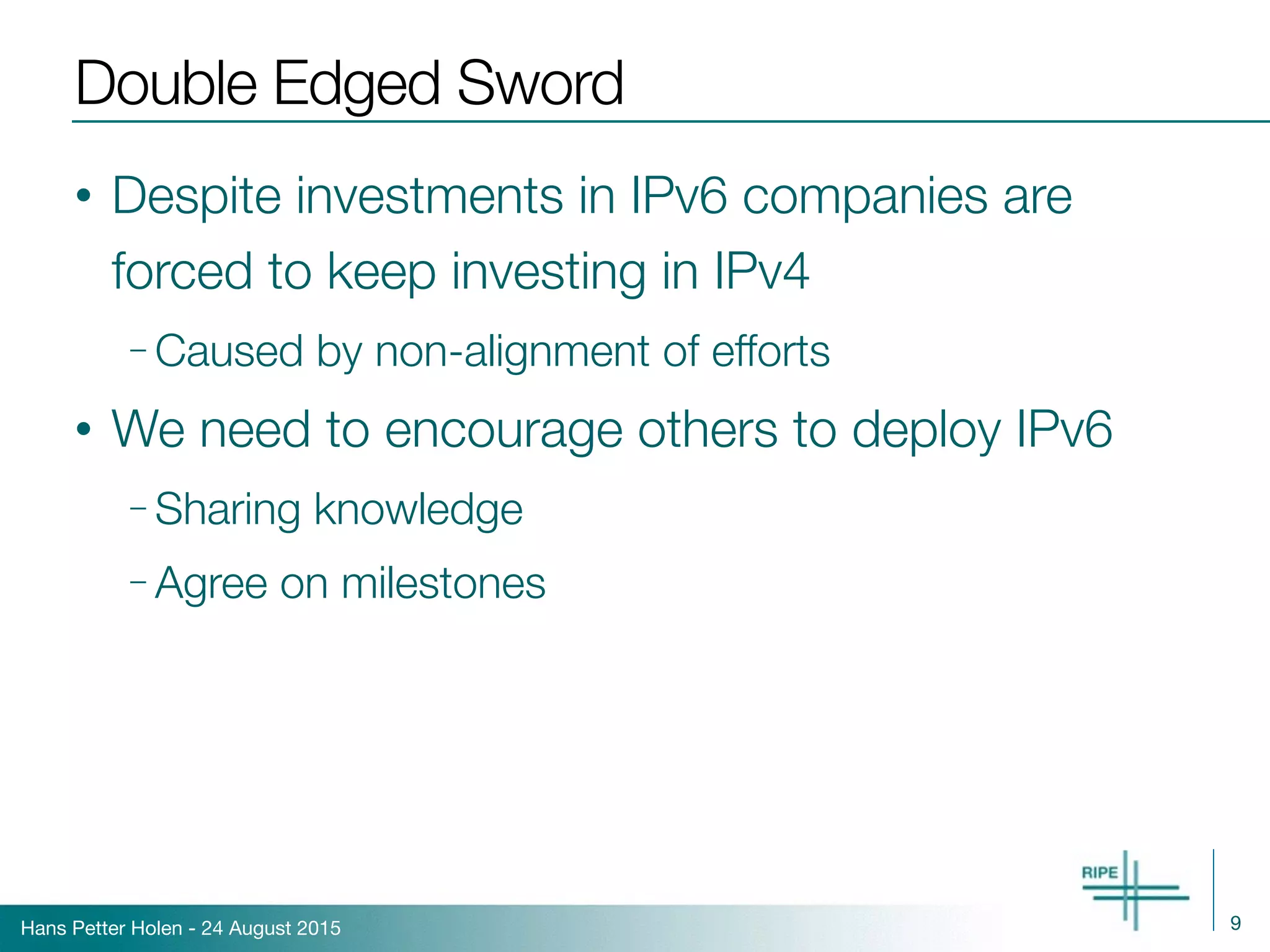 Hans Petter Holen - 24 August 2015
Double Edged Sword
• Despite investments in IPv6 companies are
forced to keep investing in IPv4
– Caused by non-alignment of efforts
• We need to encourage others to deploy IPv6
– Sharing knowledge
– Agree on milestones
9
 