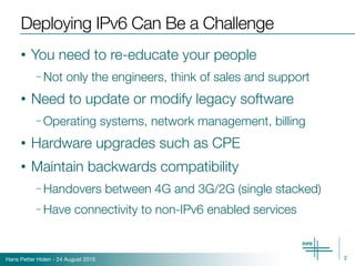 Hans Petter Holen - 24 August 2015
Deploying IPv6 Can Be a Challenge
• You need to re-educate your people
– Not only the engineers, think of sales and support
• Need to update or modify legacy software
– Operating systems, network management, billing
• Hardware upgrades such as CPE
• Maintain backwards compatibility
– Handovers between 4G and 3G/2G (single stacked)
– Have connectivity to non-IPv6 enabled services
2
 