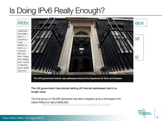 Hans Petter Holen - 24 August 2015
Is Doing IPv6 Really Enough?
8
Altibox appears to also be acquiring additional IPv4 space
51.0.0.0/8 belonged 
to UK Government
(Department of 
Work and Pensions)
(Source: http://www.bbc.com/news/technology-32826353)
 