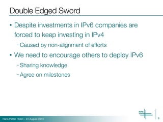 Hans Petter Holen - 24 August 2015
Double Edged Sword
• Despite investments in IPv6 companies are
forced to keep investing in IPv4
– Caused by non-alignment of efforts
• We need to encourage others to deploy IPv6
– Sharing knowledge
– Agree on milestones
9
 