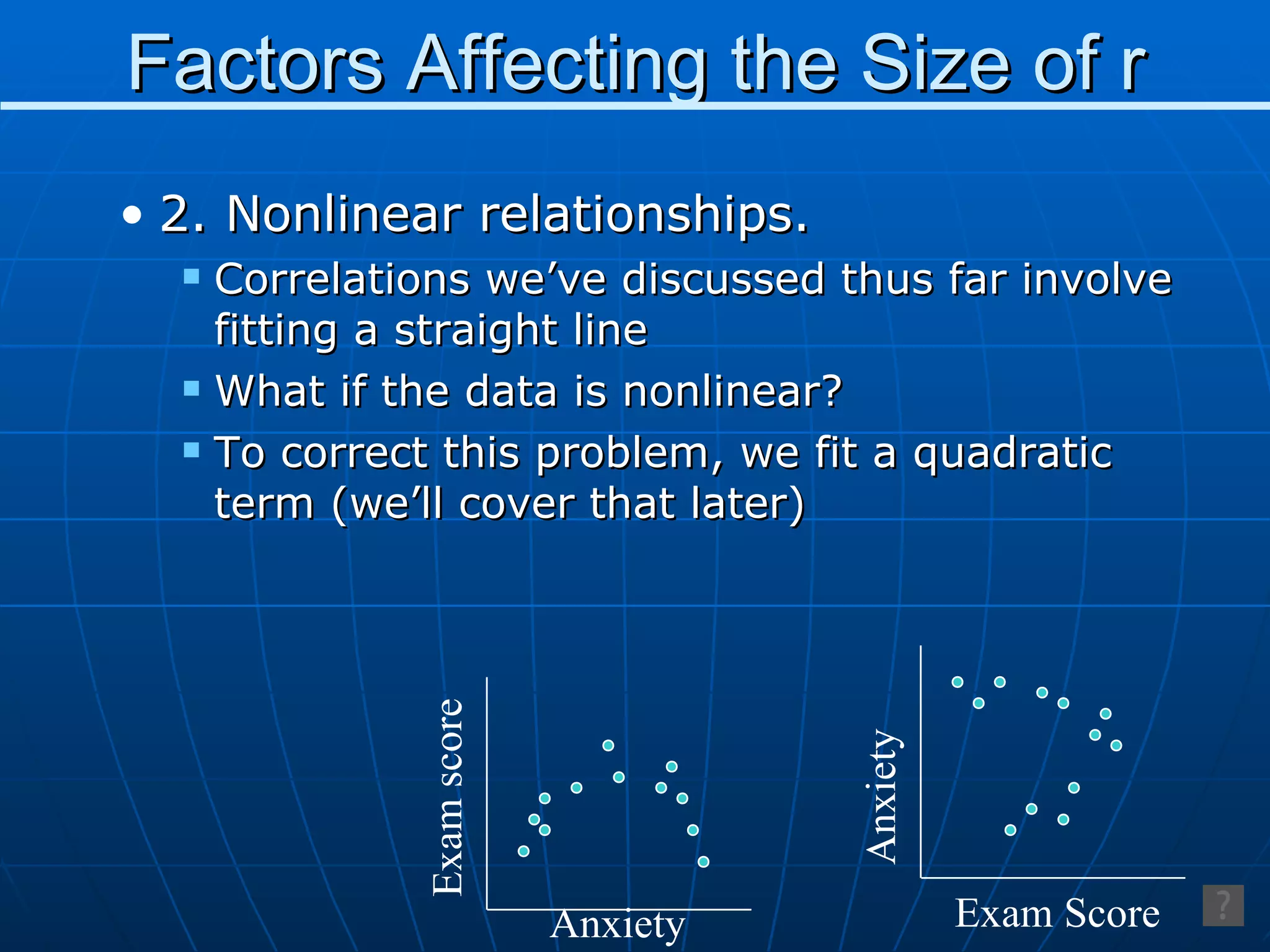 Factors Affecting the Size of r 2. Nonlinear relationships. Correlations we’ve discussed thus far involve fitting a straight line What if the data is nonlinear? To correct this problem, we fit a quadratic term (we’ll cover that later) Exam score Anxiety Anxiety Exam Score 