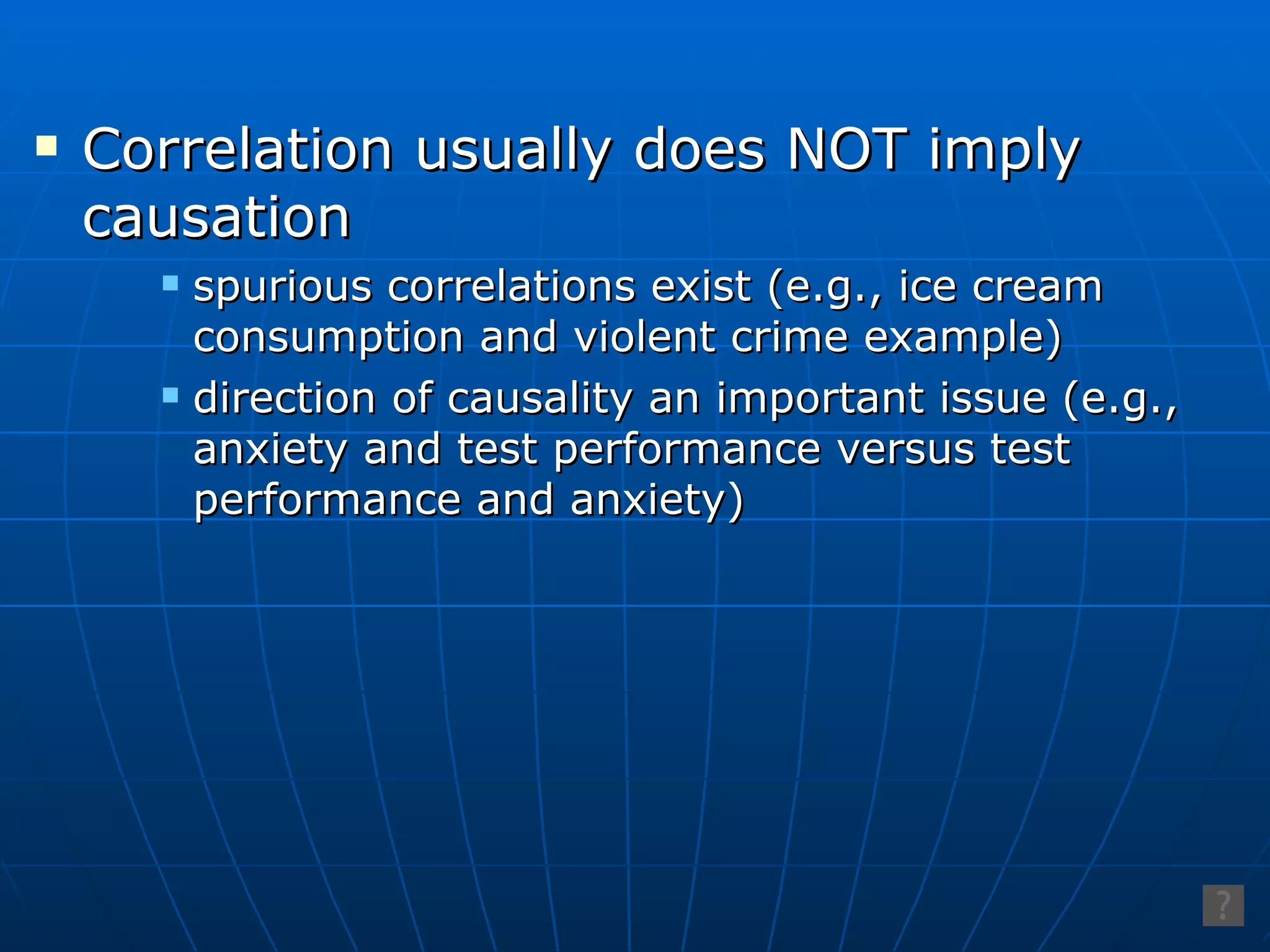 Correlation usually does NOT imply causation spurious correlations exist (e.g., ice cream consumption and violent crime example) direction of causality an important issue (e.g., anxiety and test performance versus test performance and anxiety) 