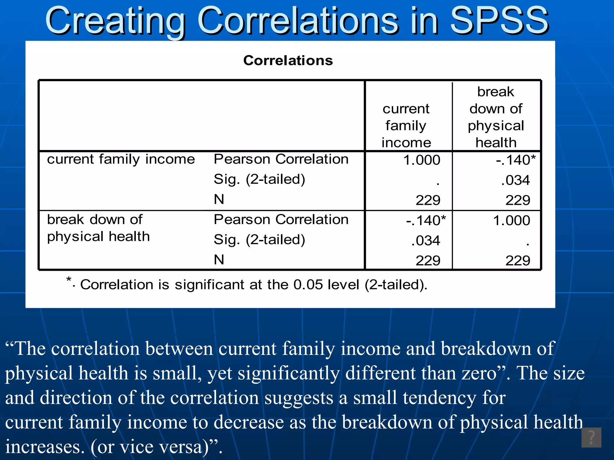 Creating Correlations in SPSS “ The correlation between current family income and breakdown of  physical health is small, yet significantly different than zero”. The size  and direction of the correlation suggests a small tendency for  current family income to decrease as the breakdown of physical health increases. (or vice versa)”. 
