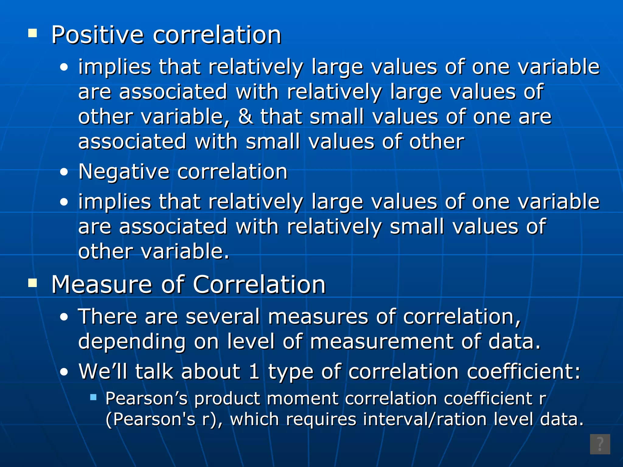Positive correlation implies that relatively large values of one variable are associated with relatively large values of other variable, & that small values of one are associated with small values of other Negative correlation implies that relatively large values of one variable are associated with relatively small values of other variable. Measure of Correlation There are several measures of correlation, depending on level of measurement of data. We’ll talk about 1 type of correlation coefficient: Pearson’s product moment correlation coefficient r (Pearson's r), which requires interval/ration level data. 