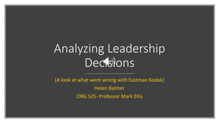 Analyzing Leadership
Decisions
(A look at what went wrong with Eastman Kodak)
Helen Balmer
ORG 525- Professor Mark Ellis
 