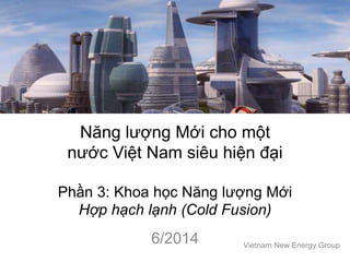 Năng lượng Mới cho một
nước Việt Nam siêu hiện đại
Phần 3: Khoa học Năng lượng Mới
Hợp hạch lạnh (Cold Fusion)
6/2014 Vietnam New Energy Group
 