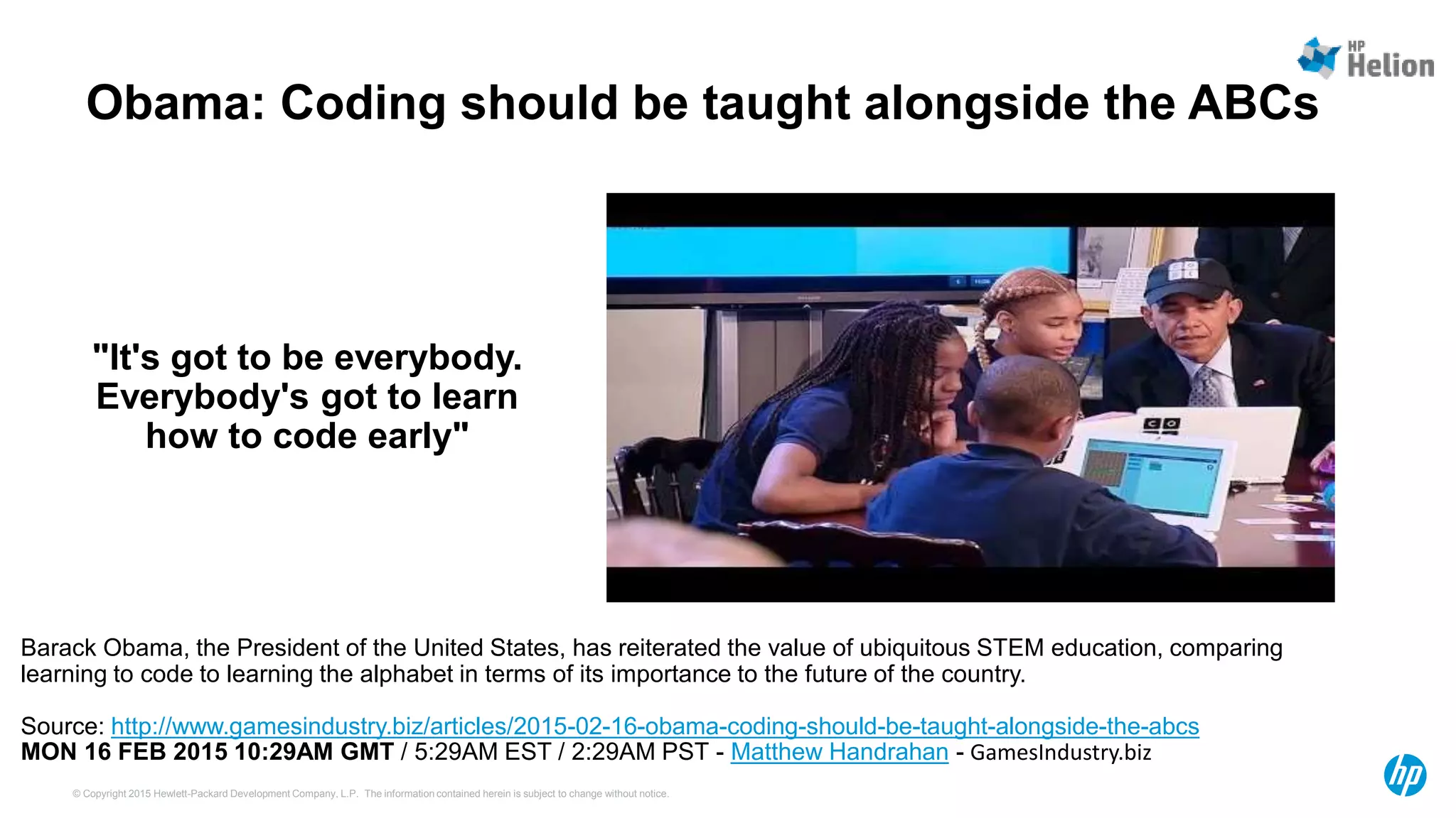 © Copyright 2015 Hewlett-Packard Development Company, L.P. The information contained herein is subject to change without notice.
Obama: Coding should be taught alongside the ABCs
Barack Obama, the President of the United States, has reiterated the value of ubiquitous STEM education, comparing
learning to code to learning the alphabet in terms of its importance to the future of the country.
Source: http://www.gamesindustry.biz/articles/2015-02-16-obama-coding-should-be-taught-alongside-the-abcs
MON 16 FEB 2015 10:29AM GMT / 5:29AM EST / 2:29AM PST - Matthew Handrahan - GamesIndustry.biz
"It's got to be everybody.
Everybody's got to learn
how to code early"
 