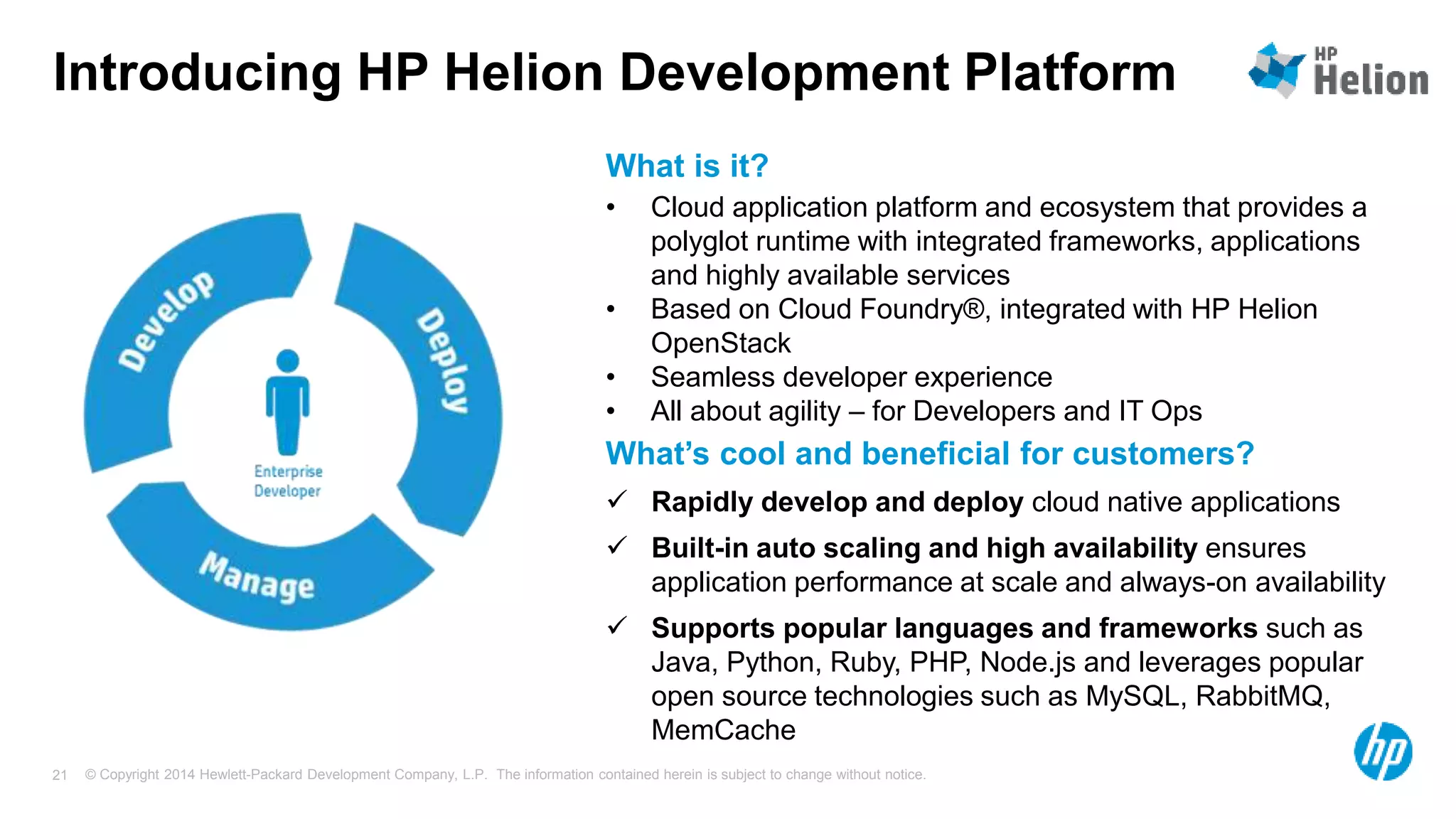 © Copyright 2014 Hewlett-Packard Development Company, L.P. The information contained herein is subject to change without notice.21
Introducing HP Helion Development Platform
• Cloud application platform and ecosystem that provides a
polyglot runtime with integrated frameworks, applications
and highly available services
• Based on Cloud Foundry®, integrated with HP Helion
OpenStack
• Seamless developer experience
• All about agility – for Developers and IT Ops
What is it?
 Rapidly develop and deploy cloud native applications
 Built-in auto scaling and high availability ensures
application performance at scale and always-on availability
 Supports popular languages and frameworks such as
Java, Python, Ruby, PHP, Node.js and leverages popular
open source technologies such as MySQL, RabbitMQ,
MemCache
What’s cool and beneficial for customers?
 