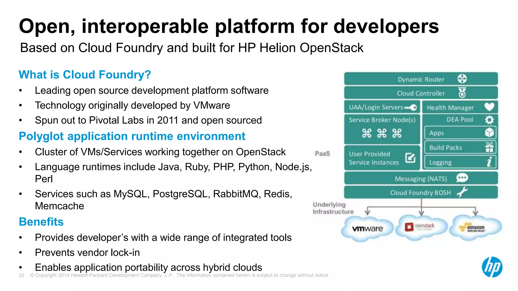 © Copyright 2014 Hewlett-Packard Development Company, L.P. The information contained herein is subject to change without notice.22
Open, interoperable platform for developers
What is Cloud Foundry?
• Leading open source development platform software
• Technology originally developed by VMware
• Spun out to Pivotal Labs in 2011 and open sourced
Polyglot application runtime environment
• Cluster of VMs/Services working together on OpenStack
• Language runtimes include Java, Ruby, PHP, Python, Node.js,
Perl
• Services such as MySQL, PostgreSQL, RabbitMQ, Redis,
Memcache
Benefits
• Provides developer’s with a wide range of integrated tools
• Prevents vendor lock-in
• Enables application portability across hybrid clouds
Based on Cloud Foundry and built for HP Helion OpenStack
 