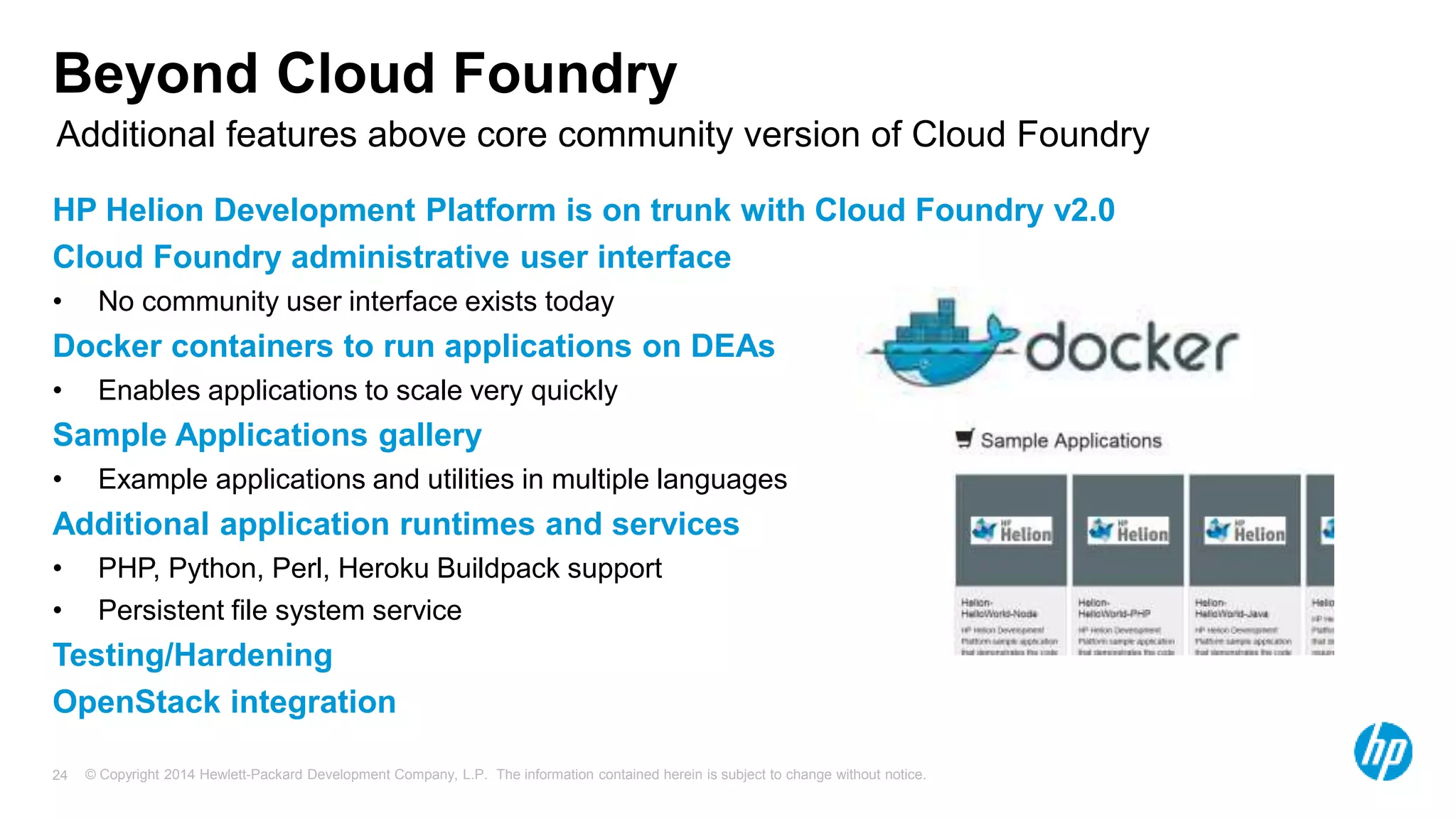 © Copyright 2014 Hewlett-Packard Development Company, L.P. The information contained herein is subject to change without notice.24
Beyond Cloud Foundry
HP Helion Development Platform is on trunk with Cloud Foundry v2.0
Cloud Foundry administrative user interface
• No community user interface exists today
Docker containers to run applications on DEAs
• Enables applications to scale very quickly
Sample Applications gallery
• Example applications and utilities in multiple languages
Additional application runtimes and services
• PHP, Python, Perl, Heroku Buildpack support
• Persistent file system service
Testing/Hardening
OpenStack integration
Additional features above core community version of Cloud Foundry
 