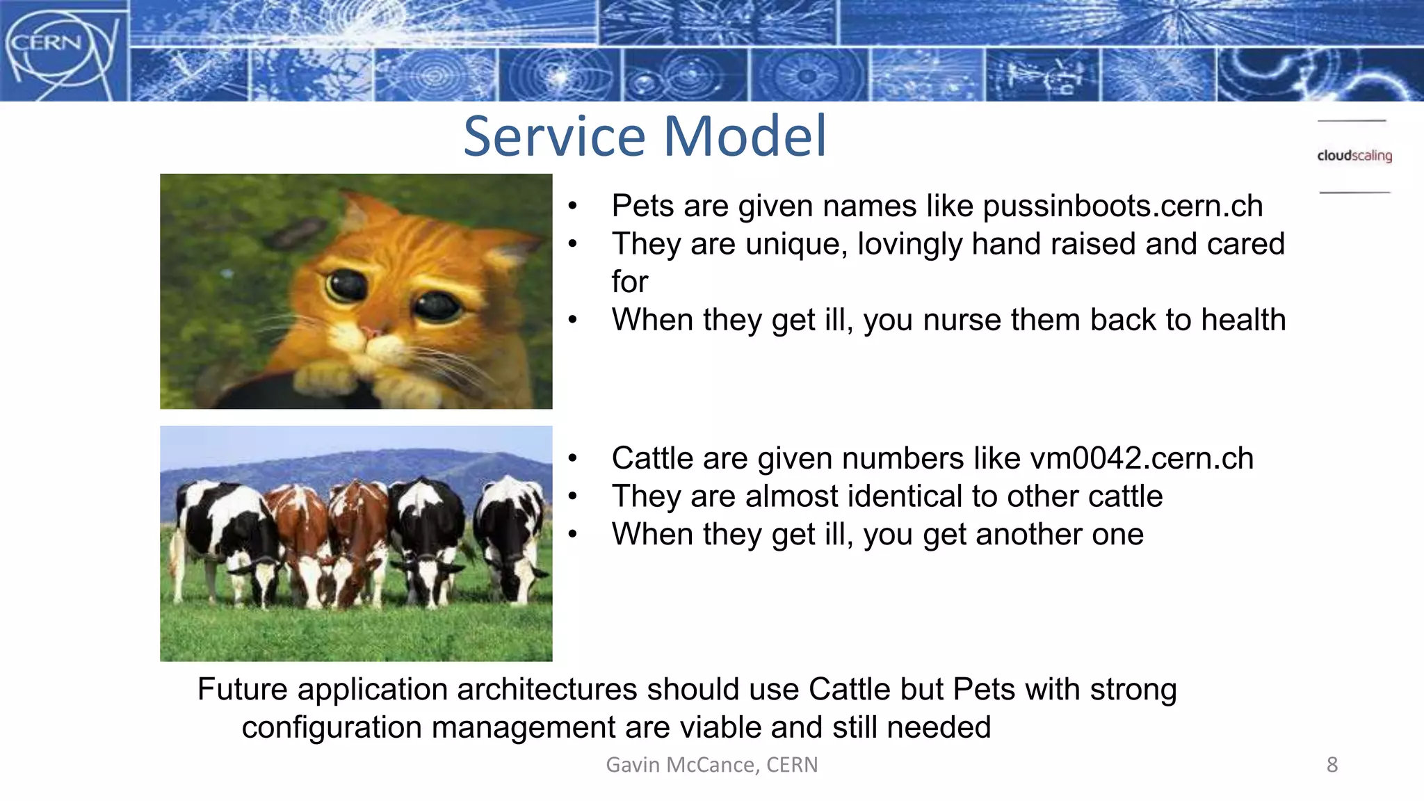 Service Model
Gavin McCance, CERN 8
• Pets are given names like pussinboots.cern.ch
• They are unique, lovingly hand raised and cared
for
• When they get ill, you nurse them back to health
• Cattle are given numbers like vm0042.cern.ch
• They are almost identical to other cattle
• When they get ill, you get another one
Future application architectures should use Cattle but Pets with strong
configuration management are viable and still needed
 
