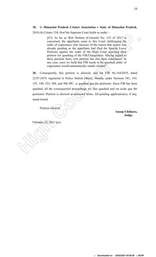 H
i
g
h
C
o
u
r
t
o
f
H
.
P
.
10
18. In Himachal Pradesh Cricket Association v State of Himachal Pradesh,
2018 (4) Crimes 324, Hon’ble Supreme Court holds as under: -
[47]. As far as Writ Petition (Criminal) No. 135 of 2017 is
concerned, the appellants came to this Court challenging the
order of cognizance only because of the reason that matter was
already pending as the appellants had filed the Special Leave
Petitions against the order of the High Court rejecting their
petition for quashing of the FIR/Chargesheet. Having regard to
these peculiar facts, writ petition has also been entertained. In
any case, once we hold that FIR needs to be quashed, order of
cognizance would automatically stands vitiated.”
20. Consequently, this petition is allowed, and the FIR No.164/2019, dated
22.07.2019, registered in Police Station (West), Shimla, under Sections 341, 143,
147, 149, 353, 504, and 506 IPC, is quashed qua the petitioner. Since FIR has been
quashed, all the consequential proceedings are also quashed and set aside qua the
petitioner. Petition is allowed in aforesaid terms. All pending application(s), if any,
stand closed.
Petition allowed.
Anoop Chitkara,
Judge.
February 22, 2021 (ps).
::: Downloaded on - 25/02/2021 04:09:50 :::HCHP
 