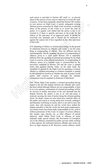H
i
g
h
C
o
u
r
t
o
f
H
.
P
.
6
such power is provided in Section 482 itself i.e., to prevent
abuse of the process of any court or otherwise to secure the ends
of justice. As has been repeatedly stated that Section 482 confers
no new powers on High Court; it merely safeguards existing
inherent powers possessed by High Court necessary to prevent
abuse of the process of any Court or to secure the ends of
justice. It is equally well settled that the power is not to be
resorted to if there is specific provision in the Code for the
redress of the grievance of an aggrieved party. It should be
exercised very sparingly and it should not be exercised as
against the express bar of law engrafted in any other provision
of the Code.
[57]. Quashing of offence or criminal proceedings on the ground
of settlement between an offender and victim is not the same
thing as compounding of offence. They are different and not
interchangeable. Strictly speaking, the power of compounding of
offences given to a court under Section 320 is materially
different from the quashing of criminal proceedings by the High
Court in exercise of its inherent jurisdiction. In compounding of
offences, power of a criminal court is circumscribed by the
provisions contained in Section 320 and the court is guided
solely and squarely thereby while, on the other hand, the
formation of opinion by the High Court for quashing a criminal
offence or criminal proceeding or criminal complaint is guided
by the material on record as to whether the ends of justice would
justify such exercise of power although the ultimate
consequence may be acquittal or dismissal of indictment.
[58]. Where High Court quashes a criminal proceeding having
regard to the fact that dispute between the offender and victim
has been settled although offences are not compoundable, it does
so as in its opinion, continuation of criminal proceedings will be
an exercise in futility and justice in the case demands that the
dispute between the parties is put to an end and peace is
restored; securing the ends of justice being the ultimate guiding
factor. No doubt, crimes are acts which have harmful effect on
the public and consist in wrong doing that seriously endangers
and threatens well-being of society and it is not safe to leave the
crime- doer only because he and the victim have settled the
dispute amicably or that the victim has been paid compensation,
yet certain crimes have been made compoundable in law, with or
without permission of the Court. In respect of serious offences
like murder, rape, dacoity, etc; or other offences of mental
depravity under Indian Penal Code or offences of moral
turpitude under special statutes, like Prevention of Corruption
Act or the offences committed by public servants while working
in that capacity, the settlement between offender and victim can
have no legal sanction at all. However, certain offences which
::: Downloaded on - 25/02/2021 04:09:50 :::HCHP
 