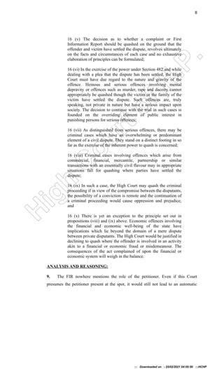H
i
g
h
C
o
u
r
t
o
f
H
.
P
.
8
16 (v) The decision as to whether a complaint or First
Information Report should be quashed on the ground that the
offender and victim have settled the dispute, revolves ultimately
on the facts and circumstances of each case and no exhaustive
elaboration of principles can be formulated;
16 (vi) In the exercise of the power under Section 482 and while
dealing with a plea that the dispute has been settled, the High
Court must have due regard to the nature and gravity of the
offence. Heinous and serious offences involving mental
depravity or offences such as murder, rape and dacoity cannot
appropriately be quashed though the victim or the family of the
victim have settled the dispute. Such offences are, truly
speaking, not private in nature but have a serious impact upon
society. The decision to continue with the trial in such cases is
founded on the overriding element of public interest in
punishing persons for serious offences;
16 (vii) As distinguished from serious offences, there may be
criminal cases which have an overwhelming or predominant
element of a civil dispute. They stand on a distinct footing in so
far as the exercise of the inherent power to quash is concerned;
16 (viii) Criminal cases involving offences which arise from
commercial, financial, mercantile, partnership or similar
transactions with an essentially civil flavour may in appropriate
situations fall for quashing where parties have settled the
dispute;
16 (ix) In such a case, the High Court may quash the criminal
proceeding if in view of the compromise between the disputants,
the possibility of a conviction is remote and the continuation of
a criminal proceeding would cause oppression and prejudice;
and
16 (x) There is yet an exception to the principle set out in
propositions (viii) and (ix) above. Economic offences involving
the financial and economic well-being of the state have
implications which lie beyond the domain of a mere dispute
between private disputants. The High Court would be justified in
declining to quash where the offender is involved in an activity
akin to a financial or economic fraud or misdemeanour. The
consequences of the act complained of upon the financial or
economic system will weigh in the balance.
ANALYSIS AND REASONING:
9. The FIR nowhere mentions the role of the petitioner. Even if this Court
presumes the petitioner present at the spot, it would still not lead to an automatic
::: Downloaded on - 25/02/2021 04:09:50 :::HCHP
 