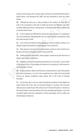 H
i
g
h
C
o
u
r
t
o
f
H
.
P
.
9
inference of her acting with a common object with those who had inflicted fist blows,
hurled abuses, and threatened the SHO, and also threatened to burn the Police
Station.
10. Although the police got a video recording of the incident, the State did not
refer to the said portion of the disk at which time frame, the Petitioner was video
recorded inflicting fist blows, hurling abuses, or threatening the SHO, or threatening
to burn the Police station.
11. In the complaint, the SHO did not mention the time, and there is no explanation
of its non-mentioning. Pinpointing the time was crucial because the petitioner could
have taken the plea of alibi.
12. Even if this Court believes all the allegations in FIR as truthful, still there is no
allegation against the petitioner of participating in any criminal act.
13. Mere presence at the spot in the demonstration would not invite criminal act in
the facts and nature of allegations made in the present FIR.
14. Holding peaceful processions, raising slogans, would not be and cannot be an
offence under India’s Constitution.
15. Therefore, naming and arraigning the petitioner as an accused is a gross abuse
of the process of law. If proceedings are allowed to be continued, it shall amount to
the miscarriage of Justice.
16. In the cumulative effect of all the factors mentioned above, and in the peculiar
facts and circumstances, it is one of the exceptional cases, where this Court should
exercise its inherent jurisdiction under Section 482 of the Code of Criminal
Procedure.
17. Given above, this is a fit case where the inherent jurisdiction of the High Court
under Section 482 of the Code of Criminal Procedure is invoked. This Court has
inherent powers under Section 482 of the Code of Criminal Procedure to interfere in
this kind of matter. Given the entirety of the case and judicial precedents, I am of the
considered opinion that the continuation of these proceedings will not suffice any
fruitful purpose whatsoever.
::: Downloaded on - 25/02/2021 04:09:50 :::HCHP
 