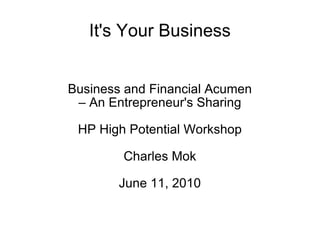 It's Your Business Business and Financial Acumen –  An Entrepreneur's Sharing HP High Potential Workshop Charles Mok June 11, 2010 