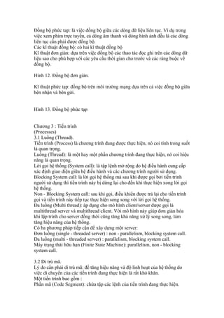 Đồng bộ phức tap: là việc đồng bộ giữa các dòng dữ liệu liên tục. Ví dụ trong
việc xem phim trực tuyến, cả dòng âm thanh và dòng hình ảnh đều là các dòng
liên tục cần phải được đồng bộ.
Các kĩ thuật đồng bộ: có hai kĩ thuật đồng bộ
Kĩ thuật đơn giản: dựa trên việc đồng bộ các thao tác đọc ghi trên các dòng dữ
liệu sao cho phù hợp với các yêu cầu thời gian cho trước và các ràng buộc về
đồng bộ.

Hình 12. Đồng bộ đơn giản.

Kĩ thuật phức tạp: đồng bộ trên môi trường mạng dựa trên cả việc đồng bộ giữa
bên nhận và bên gửi.


Hình 13. Đồng bộ phức tạp


Chương 3 : Tiến trình
(Processes)
3.1 Luồng (Thread).
Tiến trình (Process) là chương trình đang được thực hiện, nó coi tính trong suốt
là quan trọng.
Luồng (Thread): là một hay một phần chương trình đang thực hiện, nó coi hiệu
năng là quan trọng.
Lời gọi hệ thống (System call): là tập lệnh mở rộng do hệ điều hành cung cấp
xác định giao diện giữa hệ điều hành và các chương trình người sử dụng.
Blocking System call: là lời gọi hệ thống mà sau khi được gọi bởi tiến trình
người sử dụng thì tiến trình này bị dừng lại cho đến khi thực hiện xong lời gọi
hệ thống.
Non - Blocking System call: sau khi gọi, điều khiển được trả lại cho tiến trình
gọi và tiến trình này tiếp tục thực hiện song song với lời gọi hệ thống.
Đa luồng (Multi thread): áp dụng cho mô hình client/server được gọi là
multithread server và multithread client. Với mô hình này giúp đơn giản hóa
khi lập trình cho server đồng thời cũng tăng khả năng xử lý song song, làm
tăng hiệu năng của hệ thống.
Có ba phương pháp tiếp cận để xây dựng một server:
Đơn luồng (single - threaded server) : non - parallelism, blocking system call.
Đa luồng (multi - threaded server) : parallelism, blocking system call.
Máy trạng thái hữu hạn (Finite State Machine): parallelism, non - blocking
system call.

3.2 Di trú mã.
Lý do cần phải di trú mã: để tăng hiệu năng và độ linh hoạt của hệ thống do
việc di chuyển của các tiến trình đang thực hiện là rất khó khăn.
Một tiến trình bao gồm :
Phần mã (Code Segment): chứa tập các lệnh của tiến trình đang thực hiện.
 