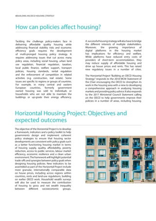 How can policies affect housing?
Tackling the challenge policy-makers face in
delivering affordable quality housing while
addressing financial stability risks and economic
efficiency goals requires the development
of multi-pronged housing policy strategy. It
requires addressing issues that cut across many
policy areas, including social housing, urban land
use regulation, financial regulation, taxation,
local public finance, welfare support, transport
policies, housing standards, rental regulation
and the enforcement of competition in related
activities (e.g. construction, real estate). Some
issues are specific to regions or groups of countries.
For example, in many central and eastern
European countries, formerly government
owned housing was sold to individuals or
households who are not able to maintain the
buildings or up-grade their energy efficiency.
A successfulhousingstrategywillalsohavetobridge
the different interests of multiple stakeholders.
Moreover, the growing importance of
digital platforms in the housing market
has implications for efficiency and welfare.
While platforms have reduced entry costs of
providers of short-term accommodation, they
may reduce supply of affordable housing and
drive up house prices and rents. This has raised
new regulatory issues in a number of cities.
The Horizontal Project “Building an OECD Housing
Strategy” responds to the 2018 MCM Statement of
the Chair encouraging the OECD to strengthen its
work in the housing area with a view to developing
a comprehensive approach in analysing housing
marketsandprovidingpolicyadvice.Italsoresponds
to the 2017 Ministerial Council Statement calling
on the OECD to help governments improve their
policies in a number of areas, including housing.
Horizontal Housing Project: Objectives and
expected outcomes
The objective of the Horizontal Project is to develop
a framework, indicators and a policy toolkit to help
governments design and implement coherent
policy strategies to ensure that housing sector
developments are consistent with policy goals such
as a better functioning housing market in terms
of housing supply, quality, affordability, poverty
reduction, access to public services, labour market
efficiency, economic resilience and a clean urban
environment.The framework will highlight potential
trade-offs and synergies between policy goals when
designing housing policies. New indicators to be
assembled as part of the Horizontal Project include
more granular, internationally comparable data
on house prices, including across regions within
countries, rents and land-use regulations, building
on earlier OECD work. Household wealth surveys
will also be used to measure the contribution
of housing to gross and net wealth inequality
between different socioeconomic groups.
4 BUIILDING AN OECD HOUSING STRATEGY
 
