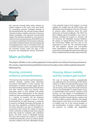 Key outcomes through better policy settings are
greater resilience at the macro and micro levels
(i.e. preventing excessive mortgage leverage at
the household level), the removal of policy-related
obstacles to labour mobility, reductions in housing-
related inequalities and improved environmental
quality. The indicators identified as most pertinent
willenrichthehousingdimensionoftheOECD’swork
on measuring well-being.The framework, indicators
and toolkits underpinning the Housing Strategy will
be developed with a view to mainstream them into
core OECD economic advice, in particular through
the Economic Surveys under the aegis of the
Economic and Development Review Committee.
Main activities
The project will take a cross-cutting approach to how policies can enhance housing outcomes at
the country, regional and household level. Avenues for policy action will be explored along the
following lines.
Housing, economic
resilience and performance
The housing sector has been experiencing boom-
and-bust episodes creating large distortions
and adverse externalities in many countries. The
combination of inelastic housing supply with the
very elastic lending capacity of financial institutions
and other frictions makes the housing sector
particularly prone to price bubbles and painful
corrections. These characteristics of the housing
market are often exacerbated by policy distortions.
In a majority of countries, the tax treatment
of housing, which is biased in favour of both
homeownership and debt financing, is conducive
to excessive mortgage borrowing and leverage. At
the same time, regulations, including of land use,
and other distortions (e.g. lack of competition in
construction) that restrict the supply of housing
further contribute to fuelling house prices beyond
levels that would be consistent with underlying
factors. This limits access to affordable housing.
The work will scrutinise the evidence to identify
multidimensional policy actions to achieve greater
economic resilience and more affordable housing.
Housing, labour mobility
and the modern job market
The ease of moving residence geographically
has implications for the functioning of the labour
market as it affects the job-matching process and
use of human resources. Policies magnifying the
cost of moving, which range from high transaction
taxes to non-transferable, or simply uneven access
to preferentially priced housing, including social
housing, can trap workers in unemployment or
low-productivity jobs. This poses an obstacle to the
mobility of workers towards dynamic markets and,
as a result, affects economic efficiency. The already
high economic and human cost of such obstacles
to mobility may rise in the coming decades, as
the transformation of labour markets increases
the premium on mobility and adaptability.
BUIILDING AN OECD HOUSING STRATEGY 5
A key expected output of the project is to bring
together the insights that the OECD bodies and
directorates have developed in the area of housing
to enhance policy coherence across the many
dimensions of housing challenges. The OECD has
been building expert knowledge in key areas of
housing, including the project on Housing and
the Economy, the Affordable Housing Database,
the project on Spatial Planning Instruments and
the Environment (SPINE) and the work on the
Governance of Land Use. The Horizontal Project
will pull together, expand and cross-fertilise
these contributions to deliver holistic, whole-of-
government,actionablepolicyadvicethatwilllayout
policycomplementaritiesaswellaspolicytrade-offs.
 
