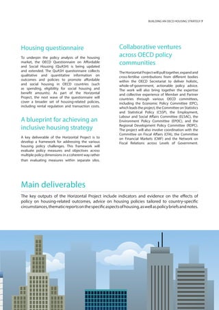 Collaborative ventures
across OECD policy
communities
TheHorizontalProjectwillpulltogether,expandand
cross-fertilise contributions from different bodies
within the OECD Secretariat to deliver holistic,
whole-of-government, actionable policy advice.
The work will also bring together the expertise
and collective experience of Member and Partner
countries through various OECD committees,
including the Economic Policy Committee (EPC),
which leads the project, the Committee on Statistics
and Statistical Policy (CSSP), the Employment,
Labour and Social Affairs Committee (ELSAC), the
Environment Policy Committee (EPOC), and the
Regional Development Policy Committee (RDPC).
The project will also involve coordination with the
Committee on Fiscal Affairs (CFA), the Committee
on Financial Markets (CMF) and the Network on
Fiscal Relations across Levels of Government.
Housing questionnaire
To underpin the policy analysis of the housing
market, the OECD Questionnaire on Affordable
and Social Housing (QuASH) is being updated
and extended. The QuASH questionnaire collects
qualitative and quantitative information on
outcomes and policies to promote affordable
and social housing in OECD countries (such
as spending, eligibility for social housing and
benefit amounts). As part of the Horizontal
Project, the next wave of the questionnaire will
cover a broader set of housing-related policies,
including rental regulation and transaction costs.
A blueprint for achieving an
inclusive housing strategy
A key deliverable of the Horizontal Project is to
develop a framework for addressing the various
housing policy challenges. This framework will
evaluate policy measures and objectives across
multiple policy dimensions in a coherent way rather
than evaluating measures within separate silos.
Main deliverables
The key outputs of the Horizontal Project include indicators and evidence on the effects of
policy on housing-related outcomes, advice on housing policies tailored to country-specific
circumstances,thematicreportsonthespecificaspectsofhousing,aswellaspolicybriefsandnotes.
BUIILDING AN OECD HOUSING STRATEGY 7
 