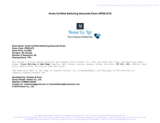 Aruba Certified Switching Associate Exam (HPE6-A72)
Exam Name: Aruba Certified Switching Associate Exam
Exam Code: HPE6-A72
Exam Price: $ (USD)
Duration: 90 minutes
Number of Questions: 60
Passing Score: 75%
Get Latest & Actual Exam's Question and Answers from © Homer CO., LTD. We cover ALL Cisco and Non-Cisco Exam
Dumps. Cisco Written & LAB Dump Comptia, AWS, Azure, Oracle, Huawei, Aruba, Fortinet, F5 101, 201, CEHv1x, Palo
Alto, Check Point, EC Council and many more.
"We make sale ONLY if the dump is stable" Contact us: cciehomer@gmail.com Whatsapp +1-302-440-1843 or
homerwilliams@cciehomer.com
Developed by: Hussain & Evan
Dump Vendor: Homer Co., Ltd.
Website: COMING SOON
Contact us: cciehomer@gmail.com or homerwilliams@cciehomer.com
© 2018 Homer Co., Ltd.
Get Latest & Actual Exam's Question and Answers from © Homer CO., LTD. We cover ALL Cisco and Non-Cisco Exam Dumps.
Cisco Written & CCIE LAB Dump, AWS, Azure, Oracle, Huawei, Aruba, Fortinet, F5 101 & F5 201, RedHat Linux, Comptia, CEHv11, Palo Alto, Check Point, EC Council and many more.
CCIEHOMER "We make sale ONLY if the dump is stable" Contact us: cciehomer@gmail.com Whatsapp +1-302-440-1843 homerwilliams@cciehomer.com
CCIEHOMER We provide Pratice Test's in PDF and VCE format. FREE VCE PLAYER
 