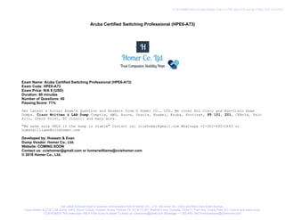 Aruba Certified Switching Professional (HPE6-A73)
Exam Name: Aruba Certified Switching Professional (HPE6-A73)
Exam Code: HPE6-A73
Exam Price: N/A $ (USD)
Duration: 90 minutes
Number of Questions: 60
Passing Score: 71%
Get Latest & Actual Exam's Question and Answers from © Homer CO., LTD. We cover ALL Cisco and Non-Cisco Exam
Dumps. Cisco Written & LAB Dump Comptia, AWS, Azure, Oracle, Huawei, Aruba, Fortinet, F5 101, 201, CEHv1x, Palo
Alto, Check Point, EC Council and many more.
"We make sale ONLY if the dump is stable" Contact us: cciehomer@gmail.com Whatsapp +1-302-440-1843 or
homerwilliams@cciehomer.com
Developed by: Hussain & Evan
Dump Vendor: Homer Co., Ltd.
Website: COMING SOON
Contact us: cciehomer@gmail.com or homerwilliams@cciehomer.com
© 2018 Homer Co., Ltd.
Get Latest & Actual Exam's Question and Answers from © Homer CO., LTD. We cover ALL Cisco and Non-Cisco Exam Dumps.
Cisco Written & CCIE LAB Dump, AWS, Azure, Oracle, Huawei, Aruba, Fortinet, F5 101 & F5 201, RedHat Linux, Comptia, CEHv11, Palo Alto, Check Point, EC Council and many more.
CCIEHOMER "We make sale ONLY if the dump is stable" Contact us: cciehomer@gmail.com Whatsapp +1-302-440-1843 homerwilliams@cciehomer.com
CCIEHOMER We provide Pratice Test's in PDF and VCE format. FREE VCE PLAYER
 