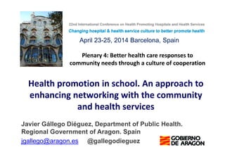 Plenary 4: Better health care responses to
community needs through a culture of cooperation
Health promotion in school. An approach to
enhancing networking with the community
and health services
Javier Gállego Diéguez, Department of Public Health.
Regional Government of Aragon. Spain
jgallego@aragon.es @gallegodieguez
April 23-25, 2014 Barcelona, Spain
 